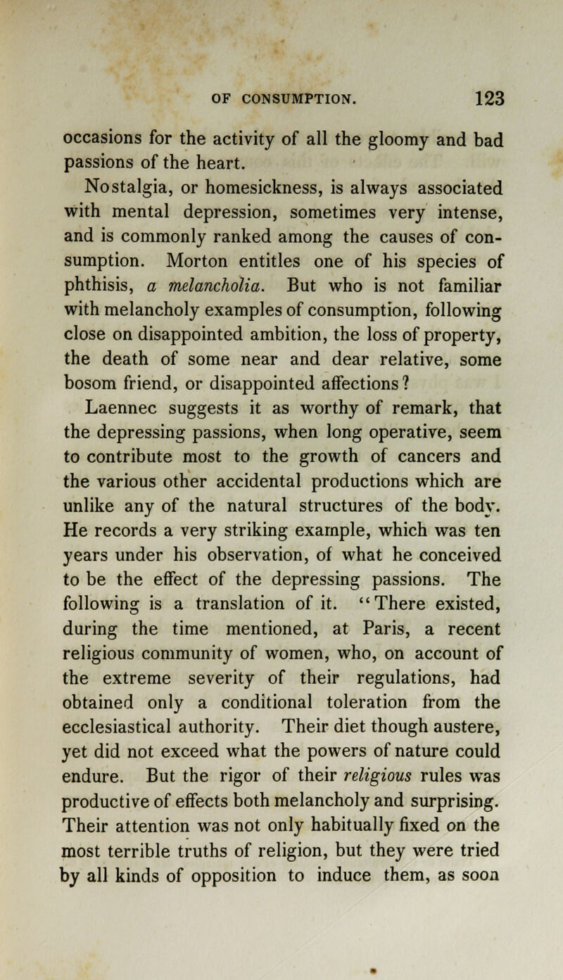 occasions for the activity of all the gloomy and bad passions of the heart. Nostalgia, or homesickness, is always associated with mental depression, sometimes very intense, and is commonly ranked among the causes of con- sumption. Morton entitles one of his species of phthisis, a melancholia. But who is not familiar with melancholy examples of consumption, following close on disappointed ambition, the loss of property, the death of some near and dear relative, some bosom friend, or disappointed affections ? Laennec suggests it as worthy of remark, that the depressing passions, when long operative, seem to contribute most to the growth of cancers and the various other accidental productions which are unlike any of the natural structures of the body. He records a very striking example, which was ten years under his observation, of what he conceived to be the effect of the depressing passions. The following is a translation of it. There existed, during the time mentioned, at Paris, a recent religious community of women, who, on account of the extreme severity of their regulations, had obtained only a conditional toleration from the ecclesiastical authority. Their diet though austere, yet did not exceed what the powers of nature could endure. But the rigor of their religious rules was productive of effects both melancholy and surprising. Their attention was not only habitually fixed on the most terrible truths of religion, but they were tried by all kinds of opposition to induce them, as soon
