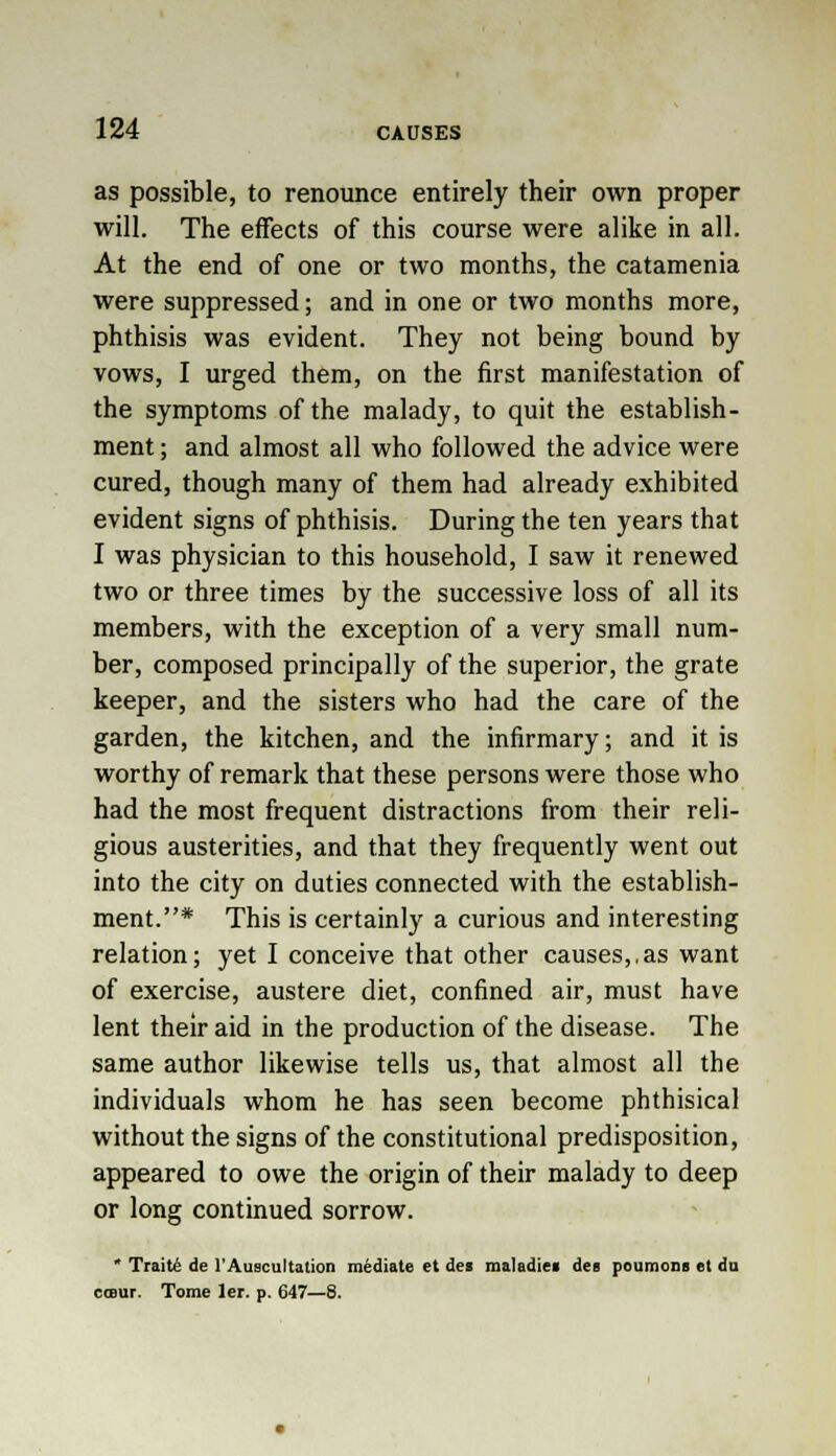 as possible, to renounce entirely their own proper will. The effects of this course were alike in all. At the end of one or two months, the catamenia were suppressed; and in one or two months more, phthisis was evident. They not being bound by vows, I urged them, on the first manifestation of the symptoms of the malady, to quit the establish- ment ; and almost all who followed the advice were cured, though many of them had already exhibited evident signs of phthisis. During the ten years that I was physician to this household, I saw it renewed two or three times by the successive loss of all its members, with the exception of a very small num- ber, composed principally of the superior, the grate keeper, and the sisters who had the care of the garden, the kitchen, and the infirmary; and it is worthy of remark that these persons were those who had the most frequent distractions from their reli- gious austerities, and that they frequently went out into the city on duties connected with the establish- ment.* This is certainly a curious and interesting relation; yet I conceive that other causes,,as want of exercise, austere diet, confined air, must have lent their aid in the production of the disease. The same author likewise tells us, that almost all the individuals whom he has seen become phthisical without the signs of the constitutional predisposition, appeared to owe the origin of their malady to deep or long continued sorrow. * Traite de l'Auscultation mediate et des maladiei dee poumons et da coBur. Tome ler. p. 647—8.