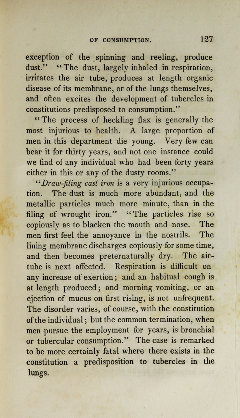 exception of the spinning and reeling, produce dust. The dust, largely inhaled in respiration, irritates the air tube, produces at length organic disease of its membrane, or of the lungs themselves, and often excites the development of tubercles in constitutions predisposed to consumption. The process of heckling flax is generally the most injurious to health. A large proportion of men in this department die young. Very few can bear it for thirty years, and not one instance could we find of any individual who had been forty years either in this or any of the dusty rooms. Draw-filing cast iron is a very injurious occupa- tion. The dust is much more abundant, and the metallic particles much more minute, than in the filing of wrought iron. The particles rise so copiously as to blacken the mouth and nose. The men first feel the annoyance in the nostrils. The lining membrane discharges copiously for some time, and then becomes preternaturally dry. The air- tube is next affected. Respiration is difficult on any increase of exertion; and an habitual cough is at length produced; and morning vomiting, or an ejection of mucus on first rising, is not unfrequent. The disorder varies, of course, with the constitution of the individual; but the common termination, when men pursue the employment for years, is bronchial or tubercular consumption. The case is remarked to be more certainly fatal where there exists in the constitution a predisposition to tubercles in the lungs.