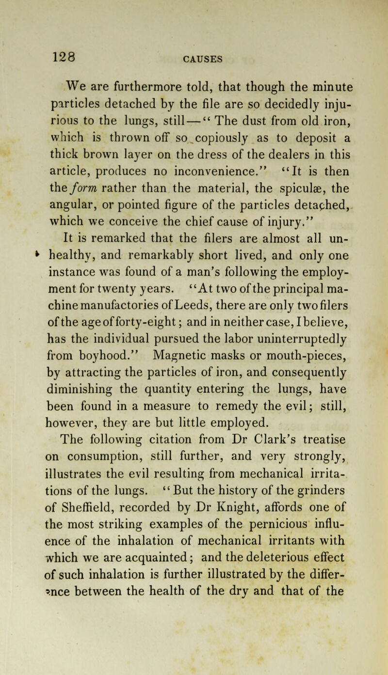 We are furthermore told, that though the minute particles detached by the file are so decidedly inju- rious to the lungs, still —  The dust from old iron, which is thrown off so .copiously as to deposit a thick brown layer on the dress of the dealers in this article, produces no inconvenience. It is then the form rather than the material, the spiculae, the angular, or pointed figure of the particles detached, which we conceive the chief cause of injury. It is remarked that the filers are almost all un- healthy, and remarkably short lived, and only one instance was found of a man's following the employ- ment for twenty years. At two of the principal ma- chine manufactories of Leeds, there are only two filers of the ageof forty-eight; and in neither case, Ibelieve, has the individual pursued the labor uninterruptedly from boyhood. Magnetic masks or mouth-pieces, by attracting the particles of iron, and consequently diminishing the quantity entering the lungs, have been found in a measure to remedy the evil; still, however, they are but little employed. The following citation from Dr Clark's treatise on consumption, still further, and very strongly, illustrates the evil resulting from mechanical irrita- tions of the lungs.  But the history of the grinders of Sheffield, recorded by Dr Knight, affords one of the most striking examples of the pernicious influ- ence of the inhalation of mechanical irritants with which we are acquainted; and the deleterious effect of such inhalation is further illustrated by the differ- ence between the health of the dry and that of the