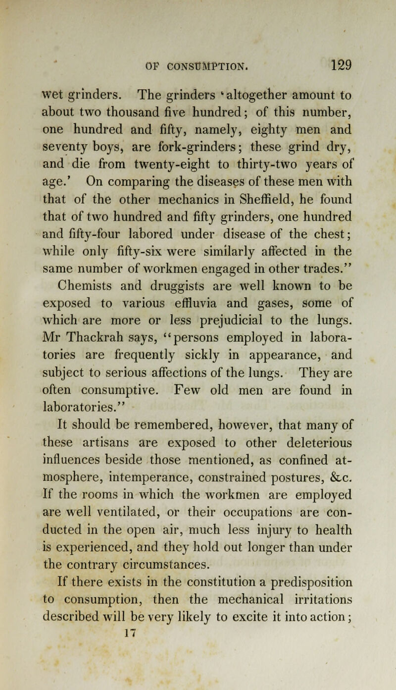 wet grinders. The grinders ' altogether amount to about two thousand five hundred; of this number, one hundred and fifty, namely, eighty men and seventy boys, are fork-grinders; these grind dry, and die from twenty-eight to thirty-two years of age.' On comparing the diseases of these men with that of the other mechanics in Sheffield, he found that of two hundred and fifty grinders, one hundred and fifty-four labored under disease of the chest; while only fifty-six were similarly affected in the same number of workmen engaged in other trades. Chemists and druggists are well known to be exposed to various effluvia and gases, some of which are more or less prejudicial to the lungs. Mr Thackrah says, persons employed in labora- tories are frequently sickly in appearance, and subject to serious affections of the lungs. They are often consumptive. Few old men are found in laboratories. It should be remembered, however, that many of these artisans are exposed to other deleterious influences beside those mentioned, as confined at- mosphere, intemperance, constrained postures, &c. If the rooms in which the workmen are employed are well ventilated, or their occupations are con- ducted in the open air, much less injury to health is experienced, and they hold out longer than under the contrary circumstances. If there exists in the constitution a predisposition to consumption, then the mechanical irritations described will be very likely to excite it into action; 17