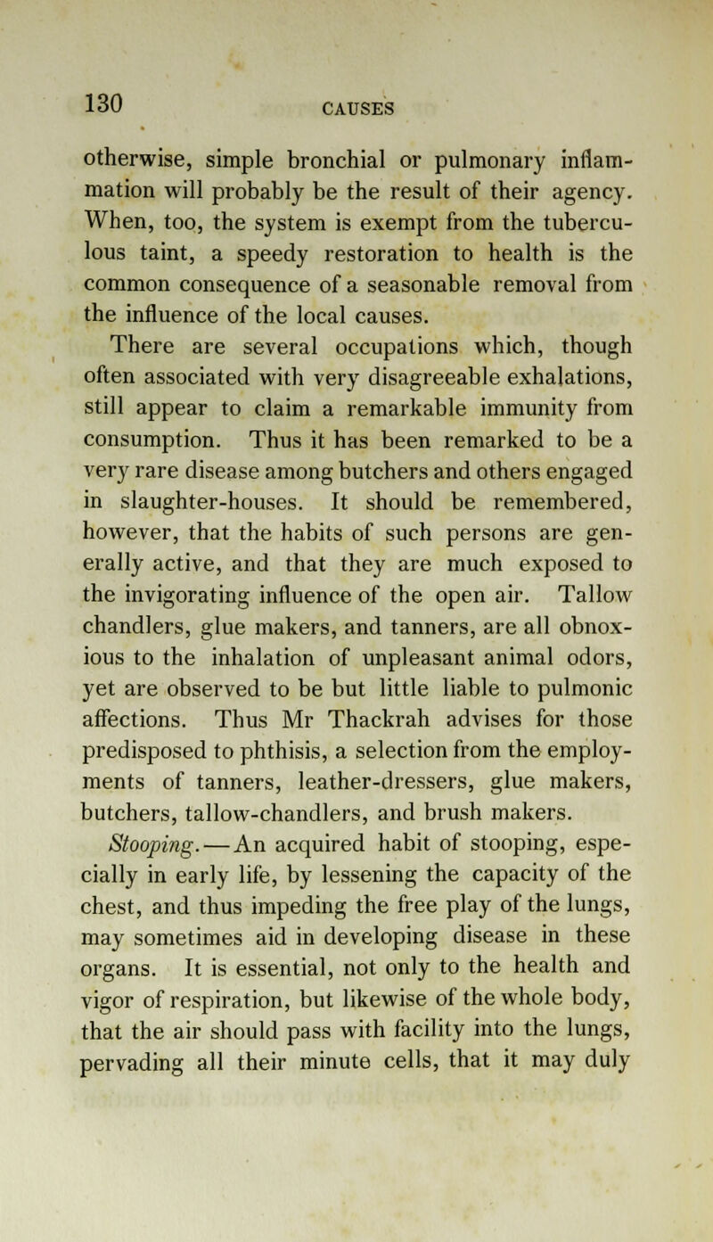otherwise, simple bronchial or pulmonary inflam- mation will probably be the result of their agency. When, too, the system is exempt from the tubercu- lous taint, a speedy restoration to health is the common consequence of a seasonable removal from the influence of the local causes. There are several occupations which, though often associated with very disagreeable exhalations, still appear to claim a remarkable immunity from consumption. Thus it has been remarked to be a very rare disease among butchers and others engaged in slaughter-houses. It should be remembered, however, that the habits of such persons are gen- erally active, and that they are much exposed to the invigorating influence of the open air. Tallow chandlers, glue makers, and tanners, are all obnox- ious to the inhalation of unpleasant animal odors, yet are observed to be but little liable to pulmonic affections. Thus Mr Thackrah advises for those predisposed to phthisis, a selection from the employ- ments of tanners, leather-dressers, glue makers, butchers, tallow-chandlers, and brush makers. Stooping.—An acquired habit of stooping, espe- cially in early life, by lessening the capacity of the chest, and thus impeding the free play of the lungs, may sometimes aid in developing disease in these organs. It is essential, not only to the health and vigor of respiration, but likewise of the whole body, that the air should pass with facility into the lungs, pervading all their minute cells, that it may duly