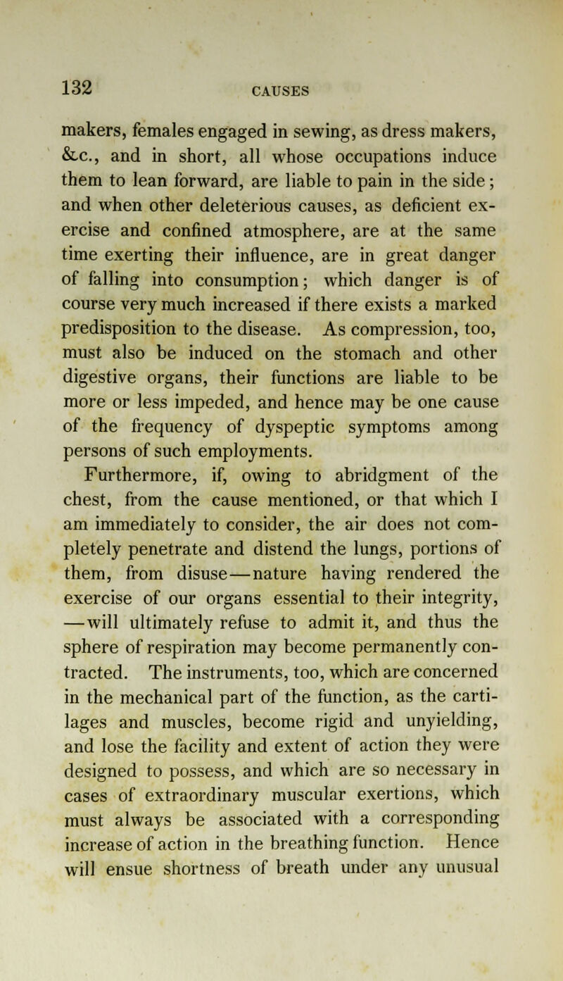 makers, females engaged in sewing, as dress makers, &c, and in short, all whose occupations induce them to lean forward, are liable to pain in the side; and when other deleterious causes, as deficient ex- ercise and confined atmosphere, are at the same time exerting their influence, are in great danger of falling into consumption; which danger is of course very much increased if there exists a marked predisposition to the disease. As compression, too, must also be induced on the stomach and other digestive organs, their functions are liable to be more or less impeded, and hence may be one cause of the frequency of dyspeptic symptoms among persons of such employments. Furthermore, if, owing to abridgment of the chest, from the cause mentioned, or that which I am immediately to consider, the air does not com- pletely penetrate and distend the lungs, portions of them, from disuse—nature having rendered the exercise of our organs essential to their integrity, —will ultimately refuse to admit it, and thus the sphere of respiration may become permanently con- tracted. The instruments, too, which are concerned in the mechanical part of the function, as the carti- lages and muscles, become rigid and unyielding, and lose the facility and extent of action they were designed to possess, and which are so necessary in cases of extraordinary muscular exertions, which must always be associated with a corresponding increase of action in the breathing function. Hence will ensue shortness of breath under any unusual