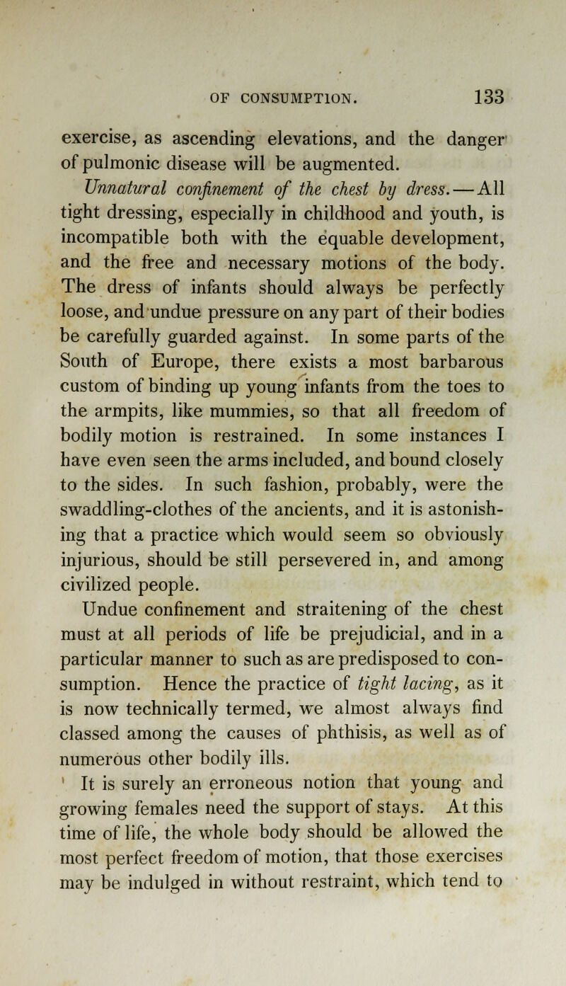 exercise, as ascending elevations, and the danger of pulmonic disease will be augmented. Unnatural confinement of the chest by dress.—All tight dressing, especially in childhood and youth, is incompatible both with the equable development, and the free and necessary motions of the body. The dress of infants should always be perfectly loose, and undue pressure on any part of their bodies be carefully guarded against. In some parts of the South of Europe, there exists a most barbarous custom of binding up young infants from the toes to the armpits, like mummies, so that all freedom of bodily motion is restrained. In some instances I have even seen the arms included, and bound closely to the sides. In such fashion, probably, were the swaddling-clothes of the ancients, and it is astonish- ing that a practice which would seem so obviously injurious, should be still persevered in, and among civilized people. Undue confinement and straitening of the chest must at all periods of life be prejudicial, and in a particular manner to such as are predisposed to con- sumption. Hence the practice of tight lacing, as it is now technically termed, we almost always find classed among the causes of phthisis, as well as of numerous other bodily ills. It is surely an erroneous notion that young and growing females need the support of stays. At this time of life, the whole body should be allowed the most perfect freedom of motion, that those exercises may be indulged in without restraint, which tend to