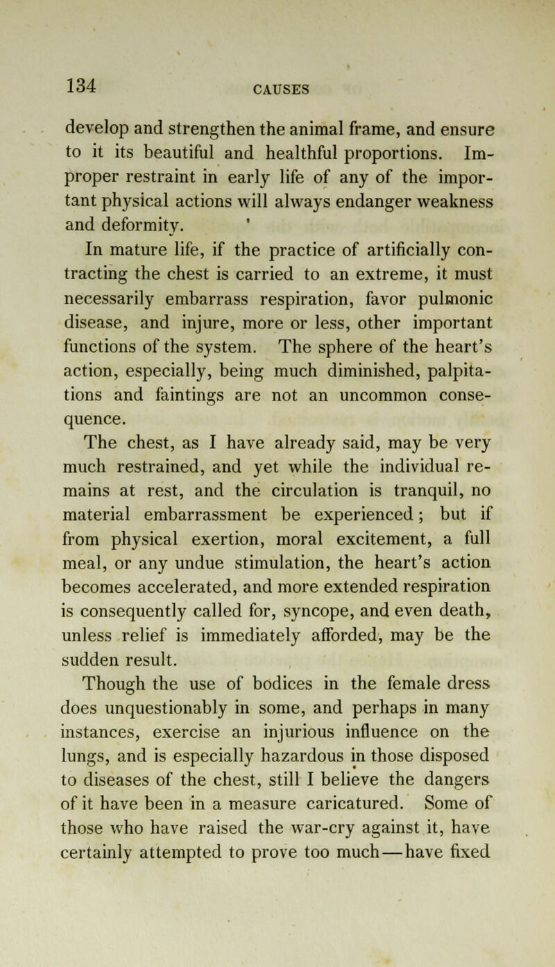 develop and strengthen the animal frame, and ensure to it its beautiful and healthful proportions. Im- proper restraint in early life of any of the impor- tant physical actions will always endanger weakness and deformity. In mature life, if the practice of artificially con- tracting the chest is carried to an extreme, it must necessarily embarrass respiration, favor pulmonic disease, and injure, more or less, other important functions of the system. The sphere of the heart's action, especially, being much diminished, palpita- tions and faintings are not an uncommon conse- quence. The chest, as I have already said, may be very much restrained, and yet while the individual re- mains at rest, and the circulation is tranquil, no material embarrassment be experienced; but if from physical exertion, moral excitement, a full meal, or any undue stimulation, the heart's action becomes accelerated, and more extended respiration is consequently called for, syncope, and even death, unless relief is immediately afforded, may be the sudden result. Though the use of bodices in the female dress does unquestionably in some, and perhaps in many instances, exercise an injurious influence on the lungs, and is especially hazardous in those disposed to diseases of the chest, still I believe the dangers of it have been in a measure caricatured. Some of those who have raised the war-cry against it, have certainly attempted to prove too much—have fixed
