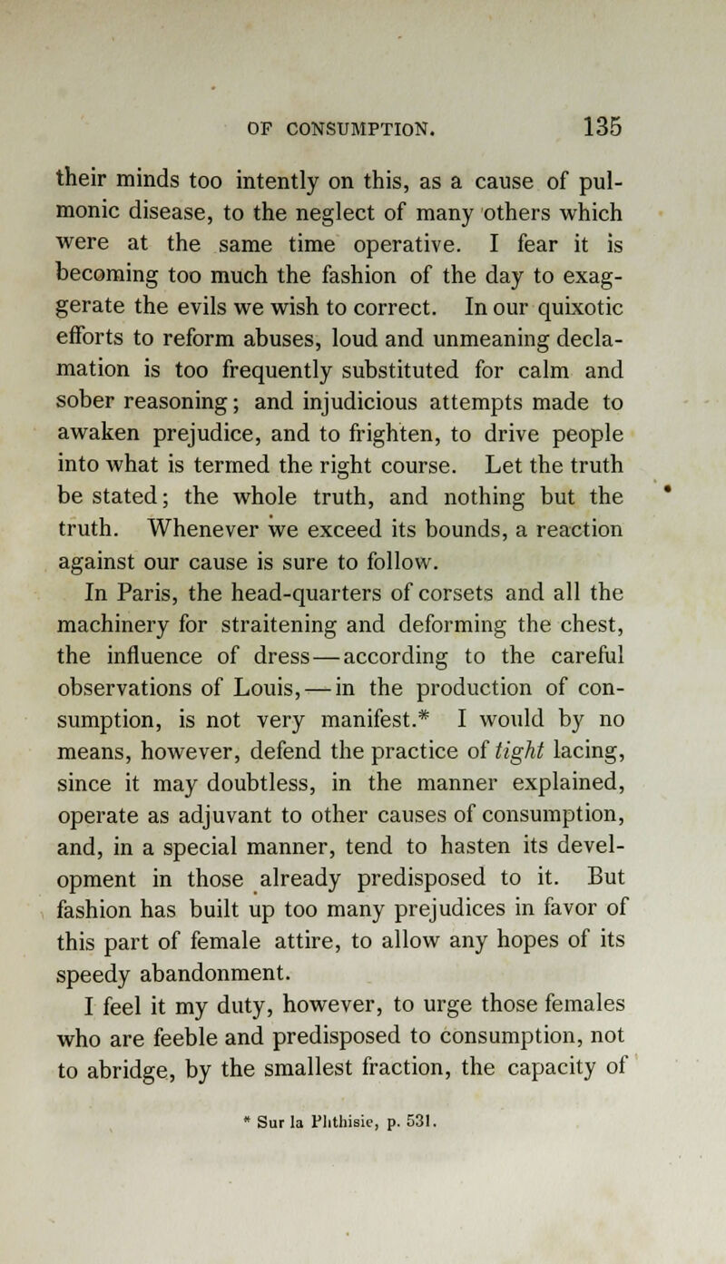 their minds too intently on this, as a cause of pul- monic disease, to the neglect of many others which were at the same time operative. I fear it is becoming too much the fashion of the day to exag- gerate the evils we wish to correct. In our quixotic efforts to reform abuses, loud and unmeaning decla- mation is too frequently substituted for calm and sober reasoning; and injudicious attempts made to awaken prejudice, and to frighten, to drive people into what is termed the right course. Let the truth be stated; the whole truth, and nothing but the truth. Whenever we exceed its bounds, a reaction against our cause is sure to follow. In Paris, the head-quarters of corsets and all the machinery for straitening and deforming the chest, the influence of dress—according to the careful observations of Louis, — in the production of con- sumption, is not very manifest.* I would by no means, however, defend the practice of tight lacing, since it may doubtless, in the manner explained, operate as adjuvant to other causes of consumption, and, in a special manner, tend to hasten its devel- opment in those already predisposed to it. But fashion has built up too many prejudices in favor of this part of female attire, to allow any hopes of its speedy abandonment. I feel it my duty, however, to urge those females who are feeble and predisposed to consumption, not to abridge, by the smallest fraction, the capacity of * Surla Phthisic, p. 531.