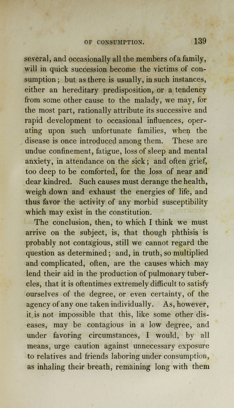 several, and occasionally all the members of a family, will in quick succession become the victims of con- sumption ; but as there is usually, in such instances, either an hereditary predisposition, or a tendency from some other cause to the malady, we may, for the most part, rationally attribute its successive and rapid development to occasional influences, oper- ating upon such unfortunate families, when the disease is once introduced among them. These are undue confinement, fatigue, loss of sleep and mental anxiety, in attendance on the sick; and often grief, too deep to be comforted, for the loss of near and dear kindred. Such causes must derange the health, weigh down and exhaust the energies of life, and thus favor the activity of any morbid susceptibility which may exist in the constitution. The conclusion, then, to which I think we must arrive on the subject, is, that though phthisis is probably not contagious, still we cannot regard the question as determined; and, in truth, so multiplied and complicated, often, are the causes which may lend their aid in the production of pulmonary tuber- cles, that it is oftentimes extremely difficult to satisfy ourselves of the degree, or even certainty, of the agency of any one taken individually. As, however, it is not impossible that this, like some other dis- eases, may be contagious in a low degree, and under favoring circumstances, I would, by all means, urge caution against unnecessary exposure to relatives and friends laboring under consumption, as inhaling their breath, remaining long with them