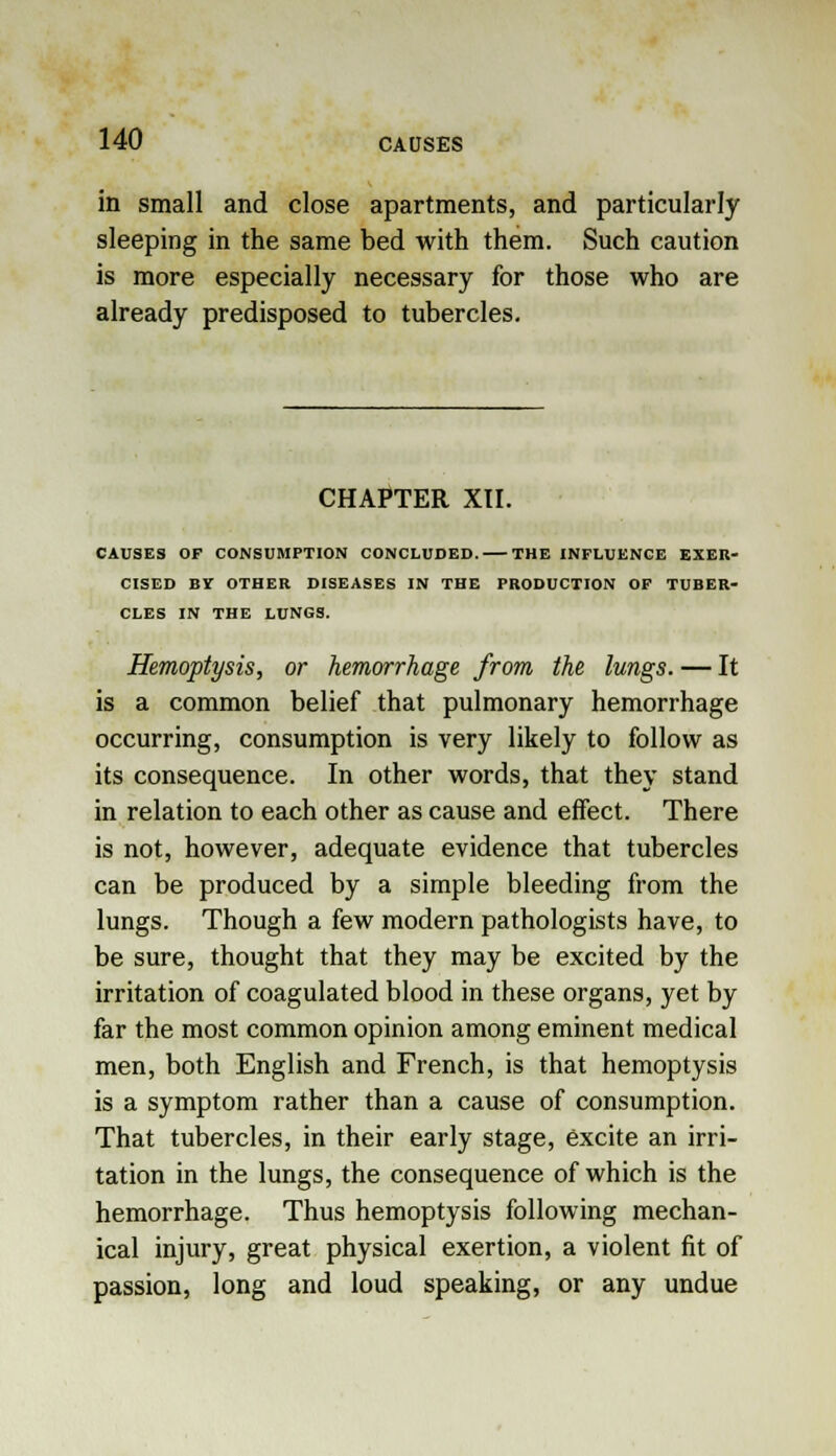 in small and close apartments, and particularly sleeping in the same bed with them. Such caution is more especially necessary for those who are already predisposed to tubercles. CHAPTER XII. CAUSES OF CONSUMPTION CONCLUDED. THE INFLUENCE EXER- CISED BY OTHER DISEASES IN THE PRODUCTION OF TUBER- CLES IN THE LUNGS. Hemoptysis, or hemorrhage from the lungs. — It is a common belief that pulmonary hemorrhage occurring, consumption is very likely to follow as its consequence. In other words, that they stand in relation to each other as cause and effect. There is not, however, adequate evidence that tubercles can be produced by a simple bleeding from the lungs. Though a few modern pathologists have, to be sure, thought that they may be excited by the irritation of coagulated blood in these organs, yet by far the most common opinion among eminent medical men, both English and French, is that hemoptysis is a symptom rather than a cause of consumption. That tubercles, in their early stage, excite an irri- tation in the lungs, the consequence of which is the hemorrhage. Thus hemoptysis following mechan- ical injury, great physical exertion, a violent fit of passion, long and loud speaking, or any undue
