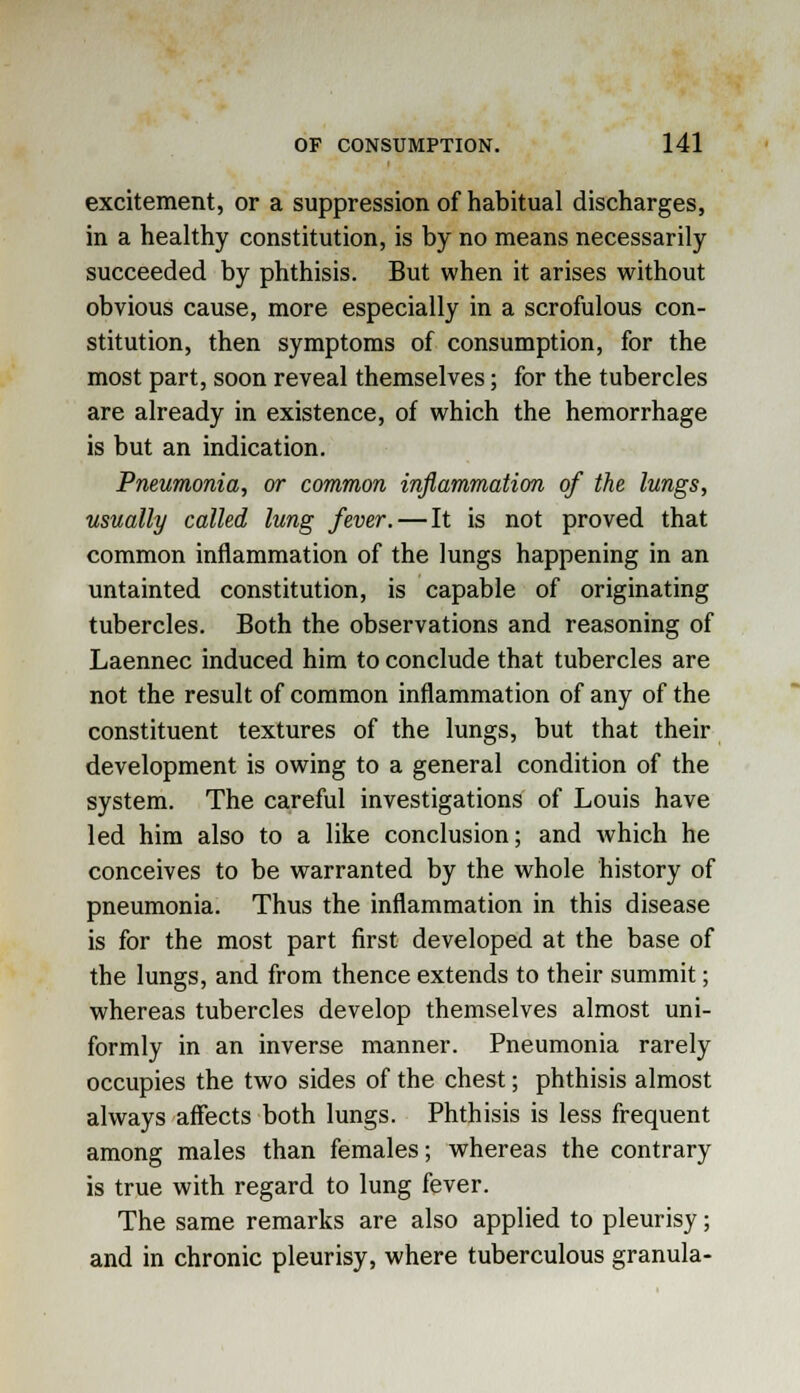 excitement, or a suppression of habitual discharges, in a healthy constitution, is by no means necessarily succeeded by phthisis. But when it arises without obvious cause, more especially in a scrofulous con- stitution, then symptoms of consumption, for the most part, soon reveal themselves; for the tubercles are already in existence, of which the hemorrhage is but an indication. Pneumonia, or common inflammation of the lungs, usually called lung fever. — It is not proved that common inflammation of the lungs happening in an untainted constitution, is capable of originating tubercles. Both the observations and reasoning of Laennec induced him to conclude that tubercles are not the result of common inflammation of any of the constituent textures of the lungs, but that their development is owing to a general condition of the system. The careful investigations of Louis have led him also to a like conclusion; and which he conceives to be warranted by the whole history of pneumonia. Thus the inflammation in this disease is for the most part first developed at the base of the lungs, and from thence extends to their summit; whereas tubercles develop themselves almost uni- formly in an inverse manner. Pneumonia rarely occupies the two sides of the chest; phthisis almost always affects both lungs. Phthisis is less frequent among males than females; whereas the contrary is true with regard to lung fever. The same remarks are also applied to pleurisy; and in chronic pleurisy, where tuberculous granula-