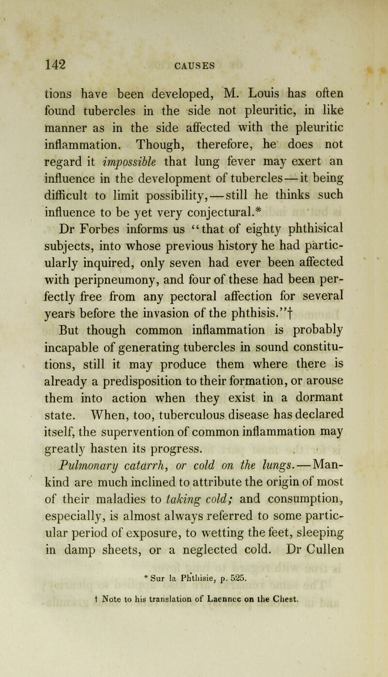 tions have been developed, M. Louis has often found tubercles in the side not pleuritic, in like manner as in the side affected with the pleuritic inflammation. Though, therefore, he does not regard it impossible that lung fever may exert an influence in the development of tubercles—it being difficult to limit possibility, — still he thinks such influence to be yet very conjectural.* Dr Forbes informs us that of eighty phthisical subjects, into whose previous history he had partic- ularly inquired, only seven had ever been affected with peripneumony, and four of these had been per- fectly free from any pectoral affection for several years before the invasion of the phthisis.! But though common inflammation is probably incapable of generating tubercles in sound constitu- tions, still it may produce them where there is already a predisposition to their formation, or arouse them into action when they exist in a dormant state. When, too, tuberculous disease has declared itself, the supervention of common inflammation may greatly hasten its progress. Pulmonary catarrh, or cold on the lungs. — Man- kind are much inclined to attribute the origin of most of their maladies to taking cold; and consumption, especially, is almost always referred to some partic- ular period of exposure, to wetting the feet, sleeping in damp sheets, or a neglected cold. Dr Cullen * Sur la Ph'tMsie, p. 525. t Note to his translation of Laennec on the Chest.