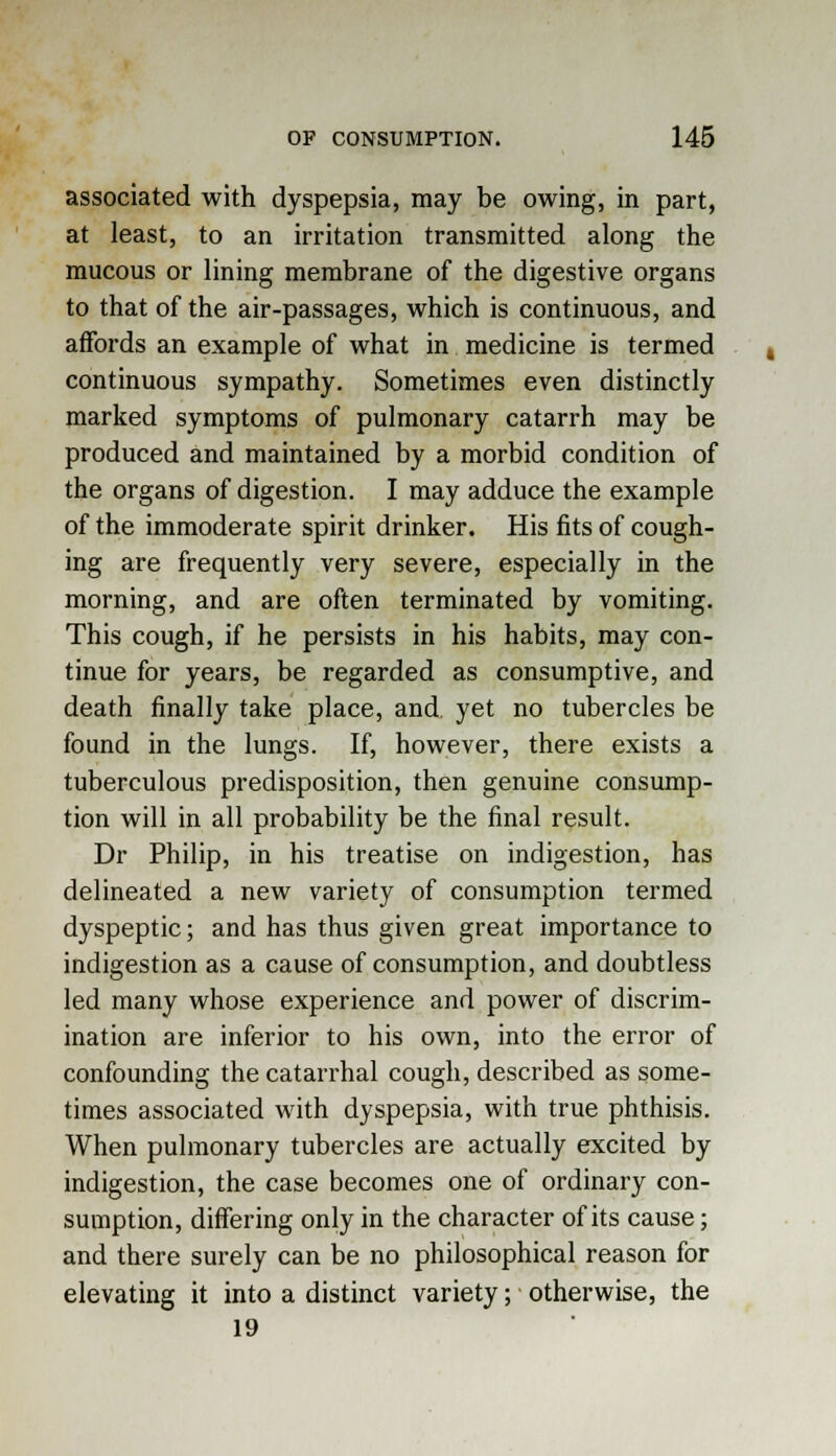 associated with dyspepsia, may be owing, in part, at least, to an irritation transmitted along the mucous or lining membrane of the digestive organs to that of the air-passages, which is continuous, and affords an example of what in medicine is termed continuous sympathy. Sometimes even distinctly marked symptoms of pulmonary catarrh may be produced and maintained by a morbid condition of the organs of digestion. I may adduce the example of the immoderate spirit drinker. His fits of cough- ing are frequently very severe, especially in the morning, and are often terminated by vomiting. This cough, if he persists in his habits, may con- tinue for years, be regarded as consumptive, and death finally take place, and yet no tubercles be found in the lungs. If, however, there exists a tuberculous predisposition, then genuine consump- tion will in all probability be the final result. Dr Philip, in his treatise on indigestion, has delineated a new variety of consumption termed dyspeptic; and has thus given great importance to indigestion as a cause of consumption, and doubtless led many whose experience and power of discrim- ination are inferior to his own, into the error of confounding the catarrhal cough, described as some- times associated with dyspepsia, with true phthisis. When pulmonary tubercles are actually excited by indigestion, the case becomes one of ordinary con- sumption, differing only in the character of its cause; and there surely can be no philosophical reason for elevating it into a distinct variety; otherwise, the 19