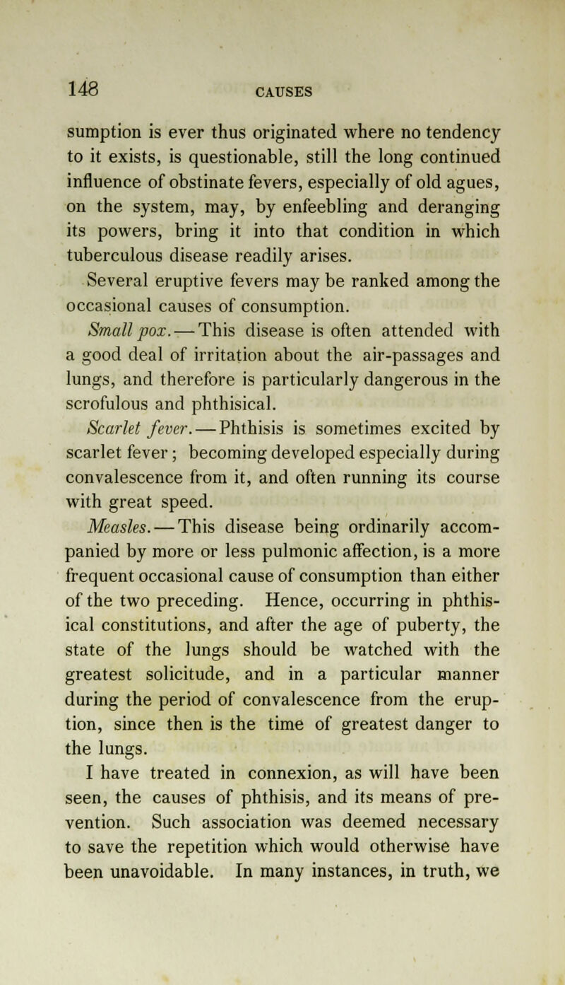 sumption is ever thus originated where no tendency to it exists, is questionable, still the long continued influence of obstinate fevers, especially of old agues, on the system, may, by enfeebling and deranging its powers, bring it into that condition in which tuberculous disease readily arises. Several eruptive fevers maybe ranked among the occasional causes of consumption. Small pox. — This disease is often attended with a good deal of irritation about the air-passages and lungs, and therefore is particularly dangerous in the scrofulous and phthisical. Scarlet fever. — Phthisis is sometimes excited by scarlet fever; becoming developed especially during convalescence from it, and often running its course with great speed. Measles. — This disease being ordinarily accom- panied by more or less pulmonic affection, is a more frequent occasional cause of consumption than either of the two preceding. Hence, occurring in phthis- ical constitutions, and after the age of puberty, the state of the lungs should be watched with the greatest solicitude, and in a particular manner during the period of convalescence from the erup- tion, since then is the time of greatest danger to the lungs. I have treated in connexion, as will have been seen, the causes of phthisis, and its means of pre- vention. Such association was deemed necessary to save the repetition which would otherwise have been unavoidable. In many instances, in truth, we