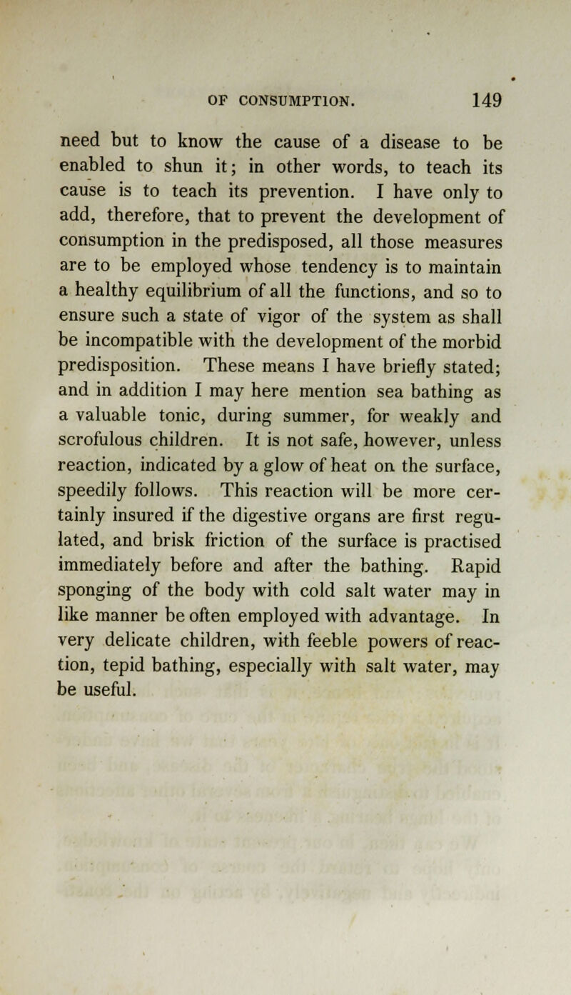 need but to know the cause of a disease to be enabled to shun it; in other words, to teach its cause is to teach its prevention. I have only to add, therefore, that to prevent the development of consumption in the predisposed, all those measures are to be employed whose tendency is to maintain a healthy equilibrium of all the functions, and so to ensure such a state of vigor of the system as shall be incompatible with the development of the morbid predisposition. These means I have briefly stated; and in addition I may here mention sea bathing as a valuable tonic, during summer, for weakly and scrofulous children. It is not safe, however, unless reaction, indicated by a glow of heat on the surface, speedily follows. This reaction will be more cer- tainly insured if the digestive organs are first regu- lated, and brisk friction of the surface is practised immediately before and after the bathing. Rapid sponging of the body with cold salt water may in like manner be often employed with advantage. In very delicate children, with feeble powers of reac- tion, tepid bathing, especially with salt water, may be useful.