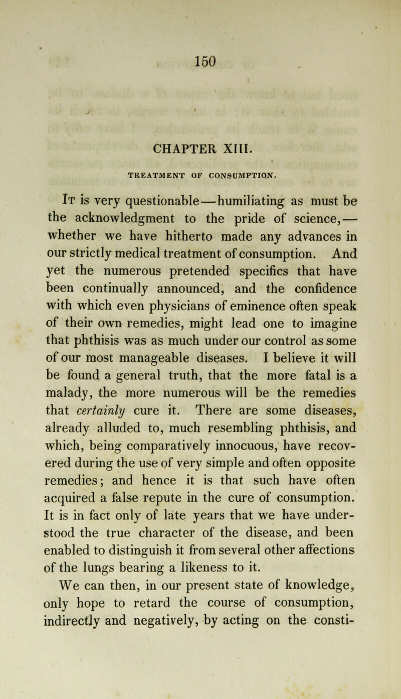 CHAPTER XIII. TREATMENT OF CONSUMPTION. It is very questionable—humiliating as must be the acknowledgment to the pride of science,— whether we have hitherto made any advances in our strictly medical treatment of consumption. And yet the numerous pretended specifics that have been continually announced, and the confidence with which even physicians of eminence often speak of their own remedies, might lead one to imagine that phthisis was as much under our control as some of our most manageable diseases. I believe it will be found a general truth, that the more fatal is a malady, the more numerous will be the remedies that certainly cure it. There are some diseases, already alluded to, much resembling phthisis, and which, being comparatively innocuous, have recov- ered during the use of very simple and often opposite remedies; and hence it is that such have often acquired a false repute in the cure of consumption. It is in fact only of late years that we have under- stood the true character of the disease, and been enabled to distinguish it from several other affections of the lungs bearing a likeness to it. We can then, in our present state of knowledge, only hope to retard the course of consumption, indirectly and negatively, by acting on the consti-