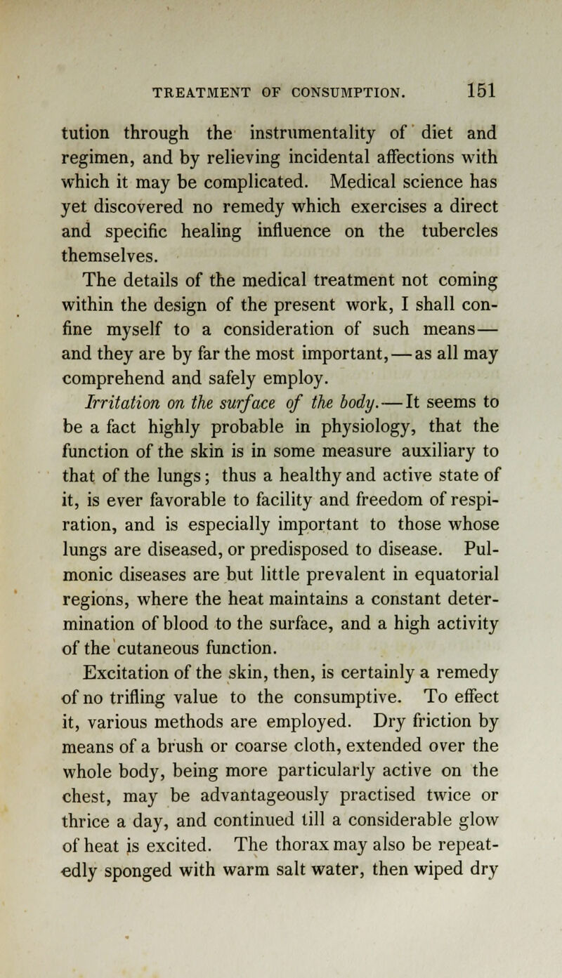 tution through the instrumentality of diet and regimen, and by relieving incidental affections with which it may be complicated. Medical science has yet discovered no remedy which exercises a direct and specific healing influence on the tubercles themselves. The details of the medical treatment not coming within the design of the present work, I shall con- fine myself to a consideration of such means— and they are by far the most important, — as all may comprehend and safely employ. Irritation on the surface of the body. — It seems to be a fact highly probable in physiology, that the function of the skin is in some measure auxiliary to that of the lungs; thus a healthy and active state of it, is ever favorable to facility and freedom of respi- ration, and is especially important to those whose lungs are diseased, or predisposed to disease. Pul- monic diseases are but little prevalent in equatorial regions, where the heat maintains a constant deter- mination of blood to the surface, and a high activity of the cutaneous function. Excitation of the skin, then, is certainly a remedy of no trifling value to the consumptive. To effect it, various methods are employed. Dry friction by means of a brush or coarse cloth, extended over the whole body, being more particularly active on the chest, may be advantageously practised twice or thrice a day, and continued till a considerable glow of heat js excited. The thorax may also be repeat- edly sponged with warm salt water, then wiped dry