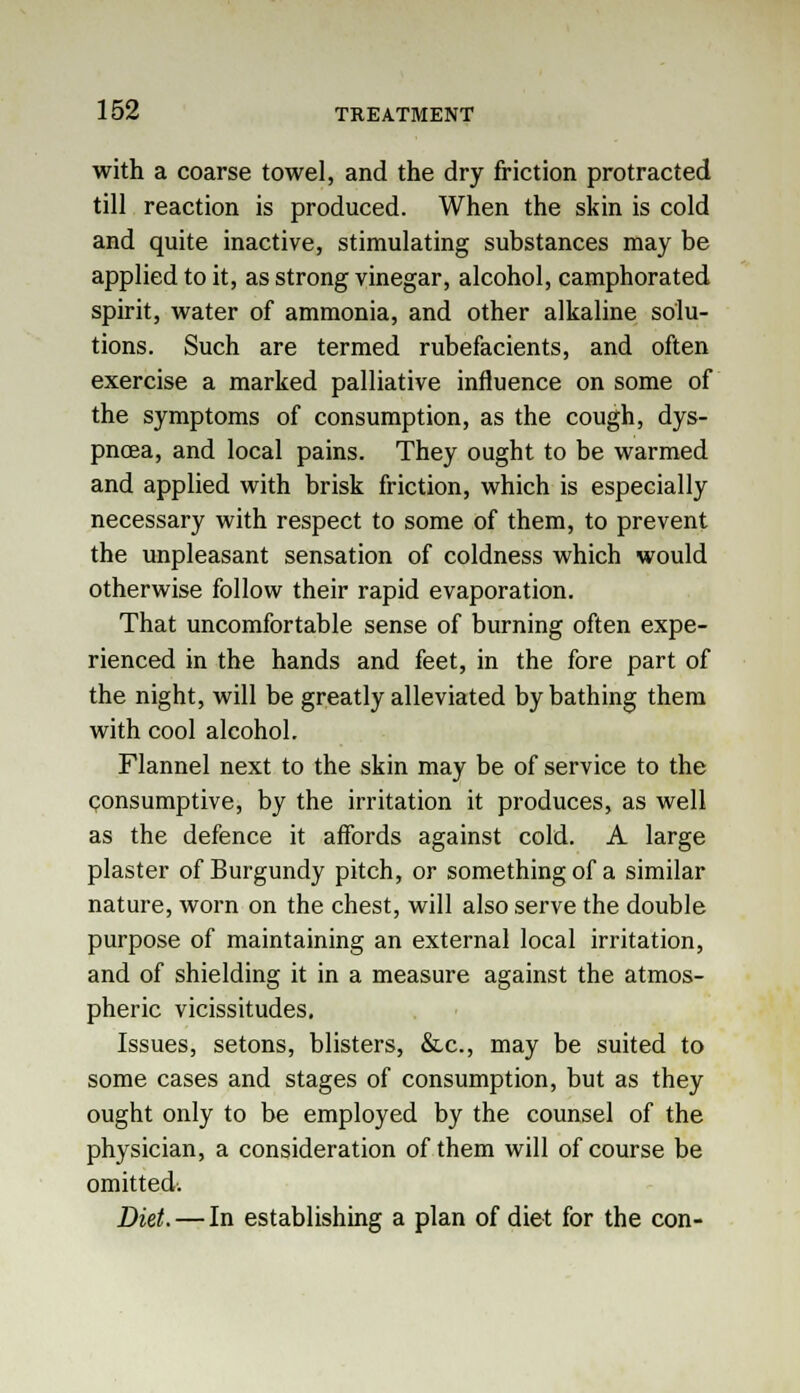 with a coarse towel, and the dry friction protracted till reaction is produced. When the skin is cold and quite inactive, stimulating substances may be applied to it, as strong vinegar, alcohol, camphorated spirit, water of ammonia, and other alkaline solu- tions. Such are termed rubefacients, and often exercise a marked palliative influence on some of the symptoms of consumption, as the cough, dys- pnoea, and local pains. They ought to be warmed and applied with brisk friction, which is especially necessary with respect to some of them, to prevent the unpleasant sensation of coldness which would otherwise follow their rapid evaporation. That uncomfortable sense of burning often expe- rienced in the hands and feet, in the fore part of the night, will be greatly alleviated by bathing them with cool alcohol. Flannel next to the skin may be of service to the consumptive, by the irritation it produces, as well as the defence it affords against cold. A large plaster of Burgundy pitch, or something of a similar nature, worn on the chest, will also serve the double purpose of maintaining an external local irritation, and of shielding it in a measure against the atmos- pheric vicissitudes. Issues, setons, blisters, &c, may be suited to some cases and stages of consumption, but as they ought only to be employed by the counsel of the physician, a consideration of them will of course be omitted. Diet.—In establishing a plan of diet for the con-