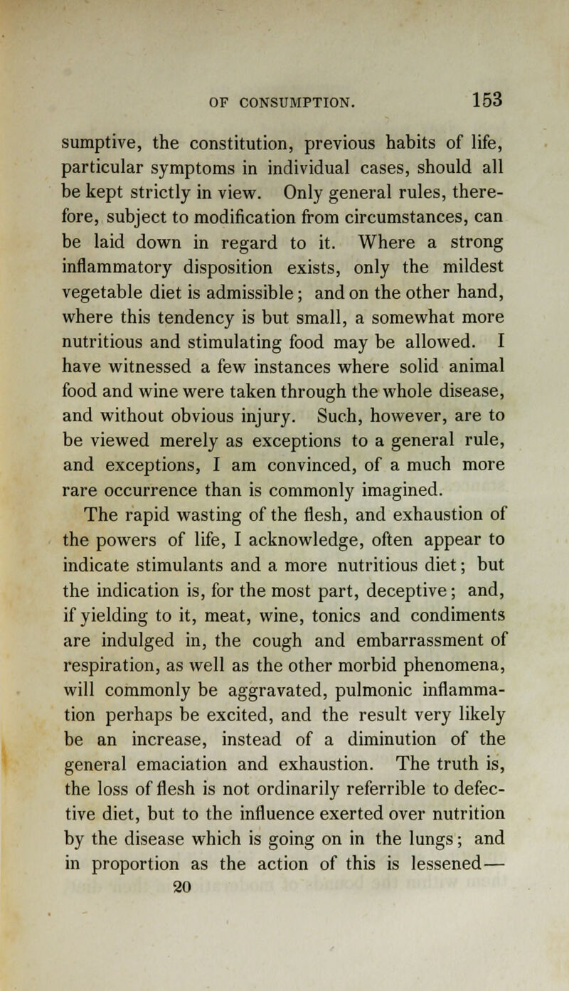 sumptive, the constitution, previous habits of life, particular symptoms in individual cases, should all be kept strictly in view. Only general rules, there- fore, subject to modification from circumstances, can be laid down in regard to it. Where a strong inflammatory disposition exists, only the mildest vegetable diet is admissible; and on the other hand, where this tendency is but small, a somewhat more nutritious and stimulating food may be allowed. I have witnessed a few instances where solid animal food and wine were taken through the whole disease, and without obvious injury. Such, however, are to be viewed merely as exceptions to a general rule, and exceptions, I am convinced, of a much more rare occurrence than is commonly imagined. The rapid wasting of the flesh, and exhaustion of the powers of life, I acknowledge, often appear to indicate stimulants and a more nutritious diet; but the indication is, for the most part, deceptive; and, if yielding to it, meat, wine, tonics and condiments are indulged in, the cough and embarrassment of respiration, as well as the other morbid phenomena, will commonly be aggravated, pulmonic inflamma- tion perhaps be excited, and the result very likely be an increase, instead of a diminution of the general emaciation and exhaustion. The truth is, the loss of flesh is not ordinarily referrible to defec- tive diet, but to the influence exerted over nutrition by the disease which is going on in the lungs; and in proportion as the action of this is lessened— 20