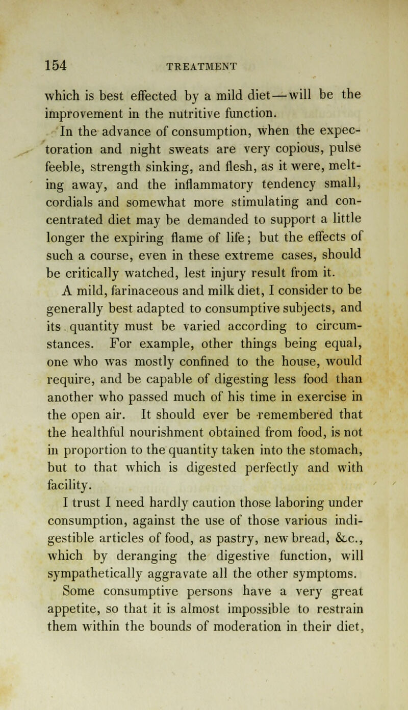 which is best effected by a mild diet—will be the improvement in the nutritive function. In the advance of consumption, when the expec- toration and night sweats are very copious, pulse feeble, strength sinking, and flesh, as it were, melt- ing away, and the inflammatory tendency small, cordials and somewhat more stimulating and con- centrated diet may be demanded to support a little longer the expiring flame of life; but the effects of such a course, even in these extreme cases, should be critically watched, lest injury result from it. A mild, farinaceous and milk diet, I consider to be generally best adapted to consumptive subjects, and its quantity must be varied according to circum- stances. For example, other things being equal, one who was mostly confined to the house, would require, and be capable of digesting less food than another who passed much of his time in exercise in the open air. It should ever be remembered that the healthful nourishment obtained from food, is not in proportion to the quantity taken into the stomach, but to that which is digested perfectly and with facility. I trust I need hardly caution those laboring under consumption, against the use of those various indi- gestible articles of food, as pastry, new bread, &c, which by deranging the digestive function, will sympathetically aggravate all the other symptoms. Some consumptive persons have a very great appetite, so that it is almost impossible to restrain them within the bounds of moderation in their diet,