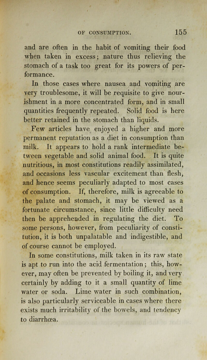 and are often in the habit of vomiting their food when taken in excess; nature thus relieving the stomach of a task too great for its powers of per- formance. In those cases where nausea and vomiting are very troublesome, it will be requisite to give nour- ishment in a more concentrated form, and in small quantities frequently repeated. Solid food is here better retained in the stomach than liquids. Few articles have enjoyed a higher and more permanent reputation as a diet in consumption than milk. It appears to hold a rank intermediate be- tween vegetable and solid animal food. It is quite nutritious, in most constitutions readily assimilated, and occasions less vascular excitement than flesh, and hence seems peculiarly adapted to most cases of consumption. If, therefore, milk is agreeable to the palate and stomach, it may be viewed as a fortunate circumstance, since little difficulty need then be apprehended in regulating the diet. To some persons, however, from peculiarity of consti- tution, it is both unpalatable and indigestible, and of course cannot be employed. In some constitutions, milk taken in its raw state is apt to run into the acid fermentation; this, how- ever, may often be prevented by boiling it, and very certainly by adding to it a small quantity of lime water or soda. Lime water in such combination, is also particularly serviceable in cases where there exists much irritability of the bowels, and tendency to diarrhoea.