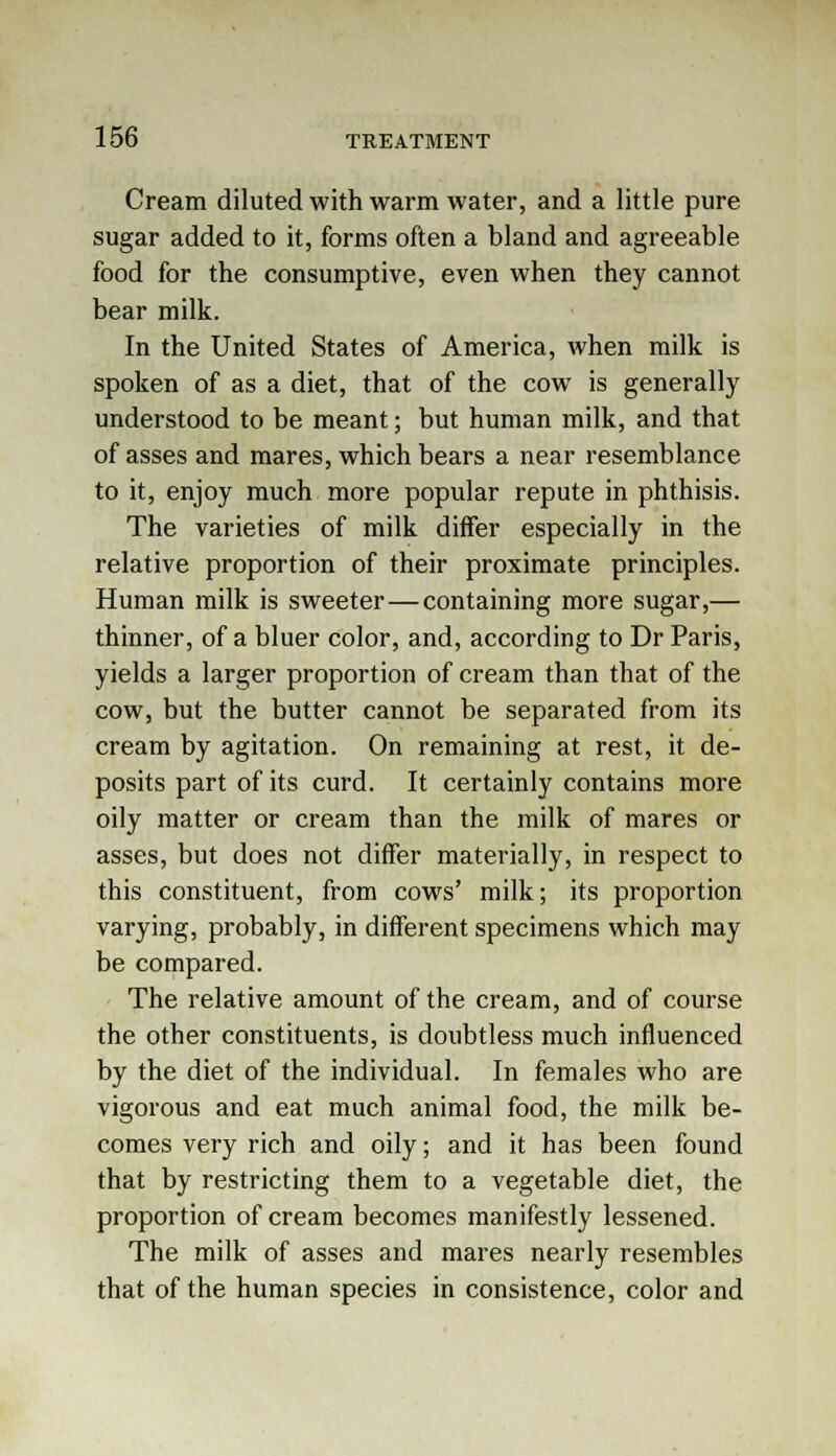 Cream diluted with warm water, and a little pure sugar added to it, forms often a bland and agreeable food for the consumptive, even when they cannot bear milk. In the United States of America, when milk is spoken of as a diet, that of the cow is generally understood to be meant; but human milk, and that of asses and mares, which bears a near resemblance to it, enjoy much more popular repute in phthisis. The varieties of milk differ especially in the relative proportion of their proximate principles. Human milk is sweeter—containing more sugar,— thinner, of a bluer color, and, according to Dr Paris, yields a larger proportion of cream than that of the cow, but the butter cannot be separated from its cream by agitation. On remaining at rest, it de- posits part of its curd. It certainly contains more oily matter or cream than the milk of mares or asses, but does not differ materially, in respect to this constituent, from cows' milk; its proportion varying, probably, in different specimens which may be compared. The relative amount of the cream, and of course the other constituents, is doubtless much influenced by the diet of the individual. In females who are vigorous and eat much animal food, the milk be- comes very rich and oily; and it has been found that by restricting them to a vegetable diet, the proportion of cream becomes manifestly lessened. The milk of asses and mares nearly resembles that of the human species in consistence, color and