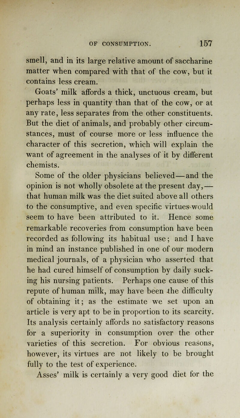smell, and in its large relative amount of saccharine matter when compared with that of the cow, but it contains less cream. Goats' milk affords a thick, unctuous cream, but perhaps less in quantity than that of the cow, or at any rate, less separates from the other constituents. But the diet of animals, and probably other circum- stances, must of course more or less influence the character of this secretion, which will explain the want of agreement in the analyses of it by different chemists. Some of the older physicians believed—and the opinion is not wholly obsolete at the present day,— that human milk was the diet suited above all others to the consumptive, and even specific virtues^would seem to have been attributed to it. Hence some remarkable recoveries from consumption have been recorded as following its habitual use; and I have in mind an instance published in one of our modern medical journals, of a physician who asserted that he had cured himself of consumption by daily suck- ing his nursing patients. Perhaps one cause of this repute of human milk, may have been .the difficulty of obtaining it; as the estimate we set upon an article is very apt to be in proportion to its scarcity. Its analysis certainly affords no satisfactory reasons for a superiority in consumption over the other varieties of this secretion. For obvious reasons, however, its virtues are not likely to be brought fully to the test of experience. Asses' milk is certainly a very good diet for the