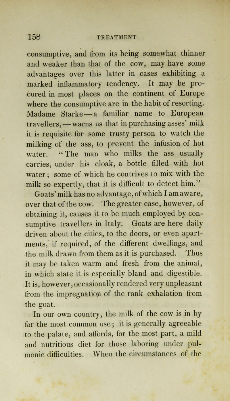 consumptive, and from its being somewhat thinner and weaker than that of the cow, may have some advantages over this latter in cases exhibiting a marked inflammatory tendency. It may be pro- cured in most places on the continent of Europe where the consumptive are in the habit of resorting. Madame Starke—a familiar name to European travellers,—warns us that in purchasing asses' milk it is requisite for some trusty person to watch the milking of the ass, to prevent the infusion of hot water. The man who milks the ass usually carries, under his cloak, a bottle filled with hot water; some of which he contrives to mix with the milk so expertly, that it is difficult to detect him. Goats'milk has no advantage, of which I am aware, over that of the cow. The greater ease, however, of obtaining it, causes it to be much employed by con- sumptive travellers in Italy. Goats are here daily driven about the cities, to the doors, or even apart- ments, if required, of the different dwellings, and the milk drawn from them as it is purchased. Thus it may be taken warm and fresh from the animal, in which state it is especially bland and digestible. It is, however, occasionally rendered very unpleasant from the impregnation of the rank exhalation from the goat. In our own country, the milk of the cow is in by far the most common use; it is generally agreeable to the palate, and affords, for the most part, a mild and nutritious diet for those laboring under pul- monic difficulties. When the circumstances of the