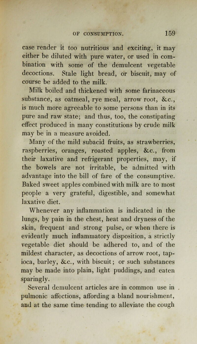 case render it too nutritious and exciting, it may either be diluted with pure water, or used in com- bination with some of the demulcent vegetable decoctions. Stale light bread, or biscuit, may of course be added to the milk. Milk boiled and thickened with some farinaceous substance, as oatmeal, rye meal, arrow root, &c, is much more agreeable to some persons than in its pure and raw state; and thus, too, the constipating effect produced in many constitutions by crude milk may be in a measure avoided. Many of the mild subacid fruits, as strawberries, raspberries, oranges, roasted apples, &c, from their laxative and refrigerant properties, may, if the bowels are not irritable, be admitted with advantage into the bill of fare of the consumptive. Baked sweet apples combined with milk are to most people a very grateful, digestible, and somewhat laxative diet. Whenever any inflammation is indicated in the lungs, by pain in the chest, heat and dryness of the skin, frequent and strong pulse, or when there is evidently much inflammatory disposition, a strictly vegetable diet should be adhered to, and of the mildest character, as decoctions of arrow root, tap- ioca, barley, &c, with biscuit; or such substances may be made into plain, light puddings, and eaten sparingly. Several demulcent articles are in common use in pulmonic affections, affording a bland nourishment, and at the same time tending to alleviate the cough