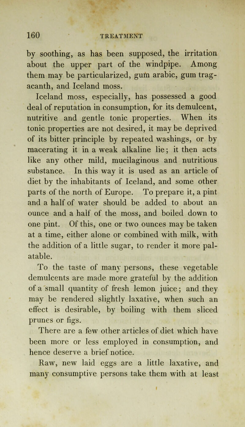 by soothing, as has been supposed, the irritation about the upper part of the windpipe. Among them may be particularized, gum arabic, gum trag- acanth, and Iceland moss. Iceland moss, especially, has possessed a good deal of reputation in consumption, for its demulcent, nutritive and gentle tonic properties. When its tonic properties are not desired, it may be deprived of its bitter principle by repeated washings, or by macerating it in a weak alkaline lie; it then acts like any other mild, mucilaginous and nutritious substance. In this way it is used as an article of diet by the inhabitants of Iceland, and some other parts of the north of Europe. To prepare it, a pint and a half of water should be added to about an ounce and a half of the moss, and boiled down to one pint. Of this, one or two ounces may be taken at a time, either alone or combined with milk, with the addition of a little sugar, to render it more pal- atable. To the taste of many persons, these vegetable demulcents are made more grateful by the addition of a small quantity of fresh lemon juice; and they may be rendered slightly laxative, when such an effect is desirable, by boiling with them sliced prunes or figs. There are a few other articles of diet which have been more or less employed in consumption, and hence deserve a brief notice. Raw, new laid eggs are a little laxative, and many consumptive persons take them with at least