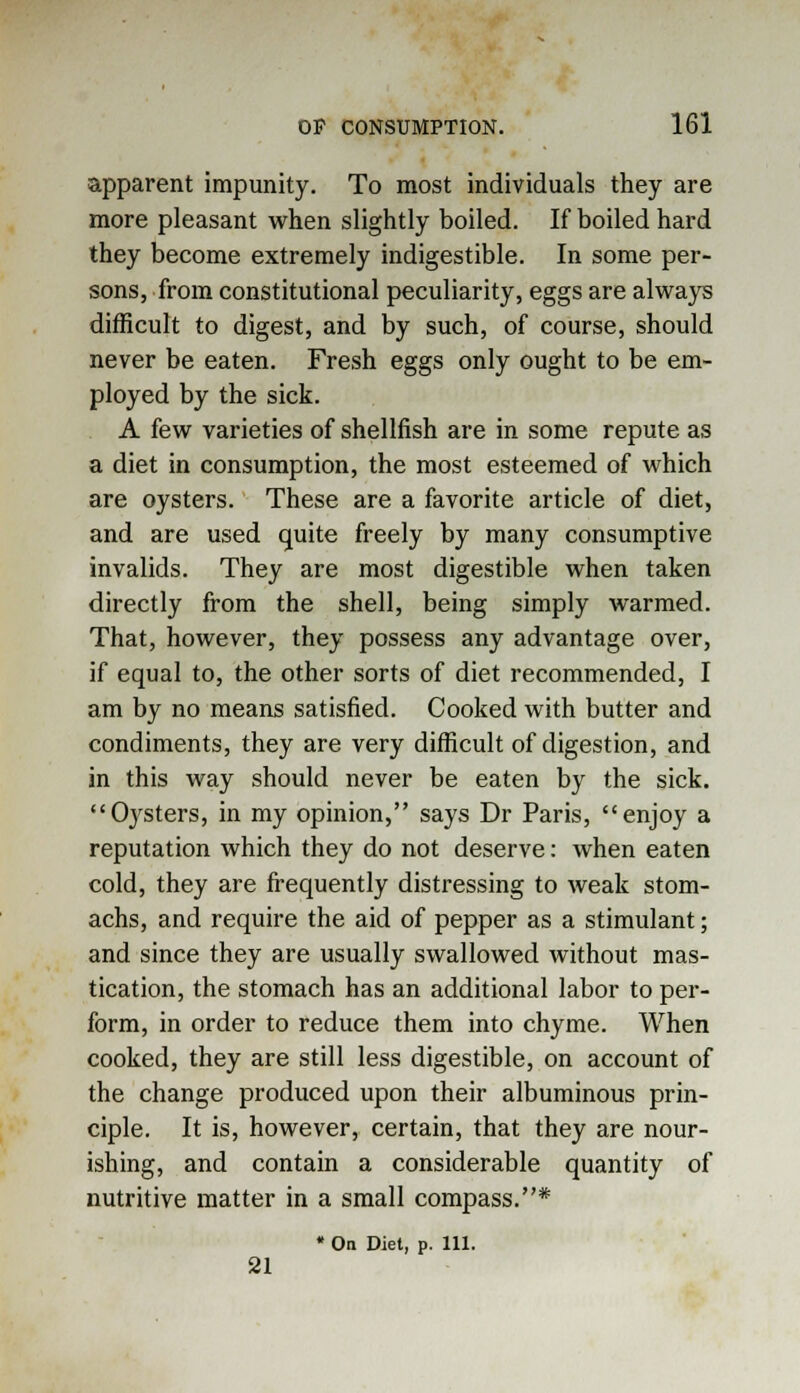 apparent impunity. To most individuals they are more pleasant when slightly boiled. If boiled hard they become extremely indigestible. In some per- sons, from constitutional peculiarity, eggs are always difficult to digest, and by such, of course, should never be eaten. Fresh eggs only ought to be em- ployed by the sick. A few varieties of shellfish are in some repute as a diet in consumption, the most esteemed of which are oysters. These are a favorite article of diet, and are used quite freely by many consumptive invalids. They are most digestible when taken directly from the shell, being simply warmed. That, however, they possess any advantage over, if equal to, the other sorts of diet recommended, I am by no means satisfied. Cooked with butter and condiments, they are very difficult of digestion, and in this way should never be eaten by the sick. Oysters, in my opinion, says Dr Paris, enjoy a reputation which they do not deserve: when eaten cold, they are frequently distressing to weak stom- achs, and require the aid of pepper as a stimulant; and since they are usually swallowed without mas- tication, the stomach has an additional labor to per- form, in order to reduce them into chyme. When cooked, they are still less digestible, on account of the change produced upon their albuminous prin- ciple. It is, however, certain, that they are nour- ishing, and contain a considerable quantity of nutritive matter in a small compass.* * On Diet, p. 111. 21