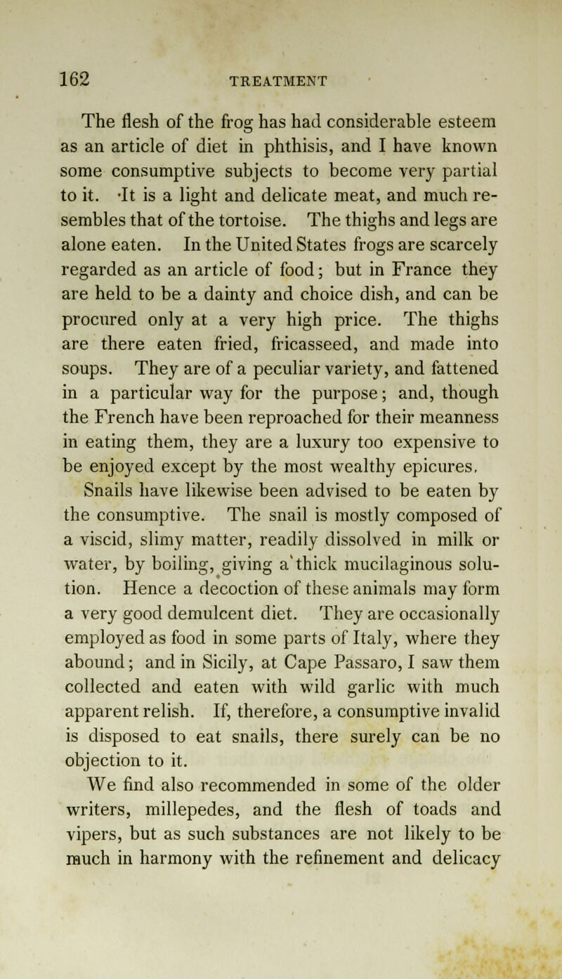 The flesh of the frog has had considerable esteem as an article of diet in phthisis, and I have known some consumptive subjects to become very partial to it. -It is a light and delicate meat, and much re- sembles that of the tortoise. The thighs and legs are alone eaten. In the United States frogs are scarcely regarded as an article of food; but in France they are held to be a dainty and choice dish, and can be procured only at a very high price. The thighs are there eaten fried, fricasseed, and made into soups. They are of a peculiar variety, and fattened in a particular way for the purpose; and, though the French have been reproached for their meanness in eating them, they are a luxury too expensive to be enjoyed except by the most wealthy epicures, Snails have likewise been advised to be eaten by the consumptive. The snail is mostly composed of a viscid, slimy matter, readily dissolved in milk or water, by boiling, giving a'thick mucilaginous solu- tion. Hence a decoction of these animals may form a very good demulcent diet. They are occasionally employed as food in some parts of Italy, where they abound; and in Sicily, at Cape Passaro, I saw them collected and eaten with wild garlic with much apparent relish. If, therefore, a consumptive invalid is disposed to eat snails, there surely can be no objection to it. We find also recommended in some of the older writers, millepedes, and the flesh of toads and vipers, but as such substances are not likely to be much in harmony with the refinement and delicacy