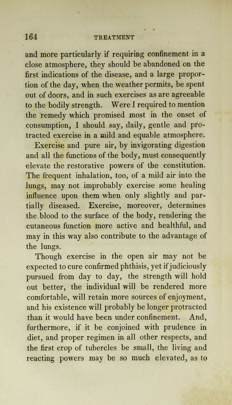 and more particularly if requiring confinement in a close atmosphere, they should be abandoned on the first indications of the disease, and a large propor- tion of the day, when the weather permits, be spent out of doors, and in such exercises as are agreeable to the bodily strength. Were I required to mention the remedy which promised most in the onset of consumption, I should say, daily, gentle and pro- tracted exercise in a mild and equable atmosphere. Exercise and pure air, by invigorating digestion and all the functions of the body, must consequently elevate the restorative powers of the constitution. The frequent inhalation, too, of a mild air into the lungs, may not improbably exercise some healing influence upon them when only slightly and par- tially diseased. Exercise, moreover, determines the blood to the surface of the body, rendering the cutaneous function more active and healthful, and may in this way also contribute to the advantage of the lungs. Though exercise in the open air may not be expected to cure confirmed phthisis, yet if judiciously pursued from day to day, the strength will hold out better, the individual will be rendered more comfortable, will retain more sources of enjoyment, and his existence will probably be longer protracted than it would have been under confinement. And, furthermore, if it be conjoined with prudence in diet, and proper regimen in all other respects, and the first crop of tubercles be small, the living and reacting powers may be so much elevated, as to