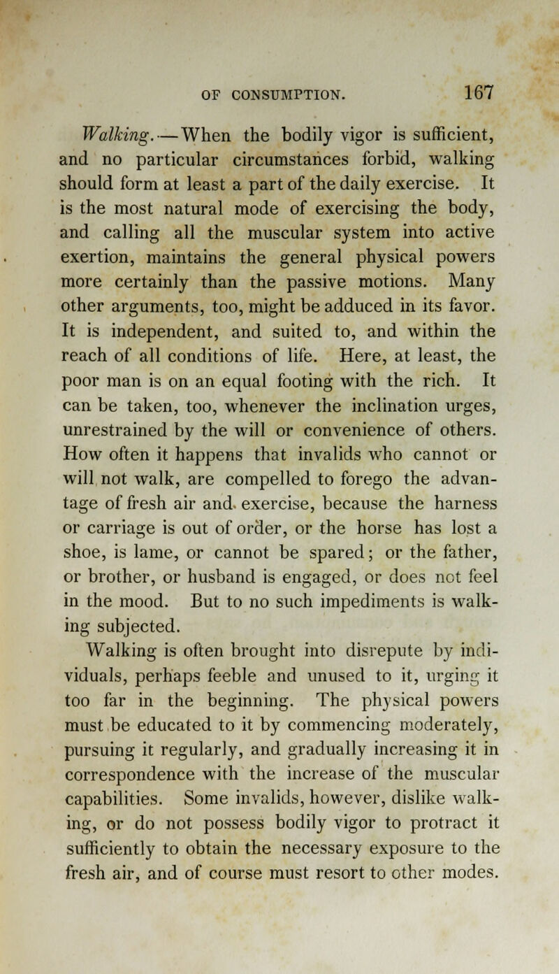 Walking. — When the bodily vigor is sufficient, and no particular circumstances forbid, walking should form at least a part of the daily exercise. It is the most natural mode of exercising the body, and calling all the muscular system into active exertion, maintains the general physical powers more certainly than the passive motions. Many other arguments, too, might be adduced in its favor. It is independent, and suited to, and within the reach of all conditions of life. Here, at least, the poor man is on an equal footing with the rich. It can be taken, too, whenever the inclination urges, unrestrained by the will or convenience of others. How often it happens that invalids who cannot or will not walk, are compelled to forego the advan- tage of fresh air and. exercise, because the harness or carriage is out of order, or the horse has lost a shoe, is lame, or cannot be spared; or the father, or brother, or husband is engaged, or does not feel in the mood. But to no such impediments is walk- ing subjected. Walking is often brought into disrepute by indi- viduals, perhaps feeble and unused to it, urging it too far in the beginning. The physical powers must be educated to it by commencing moderately, pursuing it regularly, and gradually increasing it in correspondence with the increase of the muscular capabilities. Some invalids, however, dislike walk- ing, or do not possess bodily vigor to protract it sufficiently to obtain the necessary exposure to the fresh air, and of course must resort to other modes.