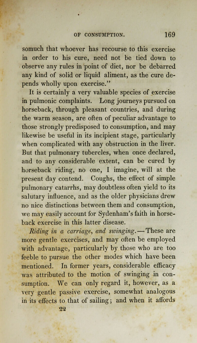 somuch that whoever has recourse to this exercise in order to his cure, need not be tied down to observe any rules in point of diet, nor be debarred any kind of solid or liquid aliment, as the cure de- pends wholly upon exercise. It is certainly a very valuable species of exercise in pulmonic complaints. Long journeys pursued on horseback, through pleasant countries, and during the warm season, are often of peculiar advantage to those strongly predisposed to consumption, and may likewise be useful in its incipient stage, particularly when complicated with any obstruction in the liver. But that pulmonary tubercles, when once declared, and to any considerable extent, can be cured by horseback riding, no one, I imagine, will at the present day contend. Coughs, the effect of simple pulmonary catarrhs, may doubtless often yield to its salutary influence, and as the older physicians drew no nice distinctions between them and consumption, we may easily account for Sydenham's faith in horse- back exercise in this latter disease. Riding in a carriage, and swinging. — These are more gentle exercises, and may often be employed with advantage, particularly by those who are too feeble to pursue the other modes which have been mentioned. In former years, considerable efficacy was attributed to the motion of swinging in con- sumption. We can only regard it, however, as a very gentle passive exercise, somewhat analogous in its effects to that of sailing; and when it affords 22
