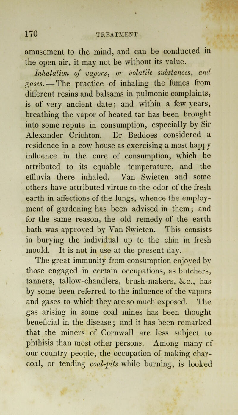 amusement to the mind, and can be conducted in the open air, it may not be without its value. Inhalation of vapors, or volatile substances, and gases. — The practice of inhaling the fumes from different resins and balsams in pulmonic complaints, is of very ancient date; and within a few years, breathing the vapor of heated tar has been brought into some repute in consumption, especially by Sir Alexander Crichton. Dr Beddoes considered a residence in a cow house as exercising a most happy influence in the cure of consumption, which he attributed to its equable temperature, and the effluvia there inhaled. Van Swieten and some others have attributed virtue to the odor of the fresh earth in affections of the lungs, whence the employ- ment of gardening has been advised in them; and for the same reason, the old remedy of the earth bath was approved by Van Swieten. This consists in burying the individual up to the chin in fresh mould. It is not in use at the present day. The great immunity from consumption enjoyed by those engaged in certain occupations, as butchers, tanners, tallow-chandlers, brush-makers, &c, has by some been referred to the influence of the vapors and gases to which they are so much exposed. The gas arising in some coal mines has been thought beneficial in the disease; and it has been remarked that the miners of Cornwall are less subject to phthisis than most other persons. Among many of our country people, the occupation of making char- coal, or tending coal-pits while burning, is looked