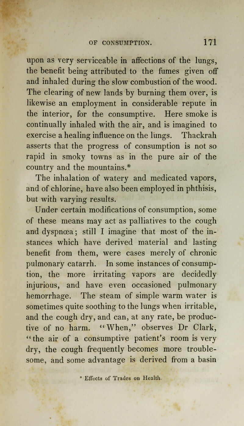 upon as very serviceable in affections of the lungs, the benefit being attributed to the fumes given off and inhaled during the slow combustion of the wood. The clearing of new lands by burning them over, is likewise an employment in considerable repute in the interior, for the consumptive. Here smoke is continually inhaled with the air, and is imagined to exercise a healing influence on the limgs. Thackrah asserts that the progress of consumption is not so rapid in smoky towns as in the pure air of the country and the mountains.* The inhalation of watery and medicated vapors, and of chlorine, have also been employed in phthisis, but with varying results. Under certain modifications of consumption, some of these means may act as palliatives to the cough and dyspnoea; still I imagine that most of the in- stances which have derived material and lasting benefit from them, were cases merely of chronic pulmonary catarrh. In some instances of consump- tion, the more irritating vapors are decidedly injurious, and have even occasioned pulmonary hemorrhage. The steam of simple warm water is sometimes quite soothing to the lungs when irritable, and the cough dry, and can, at any rate, be produc- tive of no harm. When, observes Dr Clark, the air of a consumptive patient's room is very dry, the cough frequently becomes more trouble- some, and some advantage is derived from a basin * Effects of Trades on Health.