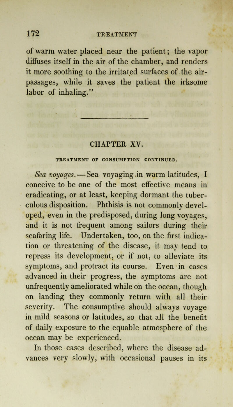 of warm water placed near the patient; the vapor diffuses itself in the air of the chamber, and renders it more soothing to the irritated surfaces of the air- passages, while it saves the patient the irksome labor of inhaling. CHAPTER XV. TREATMENT OF CONSUMPTION CONTINUED. Sea voyages. — Sea voyaging .in warm latitudes, I conceive to be one of the most effective means in eradicating, or at least, keeping dormant the tuber- culous disposition. Phthisis is not commonly devel- oped, even in the predisposed, during long voyages, and it is not frequent among sailors during their seafaring life. Undertaken, too, on the first indica- tion or threatening of the disease, it may tend to repress its development, or if not, to alleviate its symptoms, and protract its course. Even in cases advanced in their progress, the symptoms are not unfrequently ameliorated while on the ocean, though on landing they commonly return with all their severity. The consumptive should always voyage in mild seasons or latitudes, so that all the benefit of daily exposure to the equable atmosphere of the ocean may be experienced. In those cases described, where the disease ad- vances very slowly, with occasional pauses in its