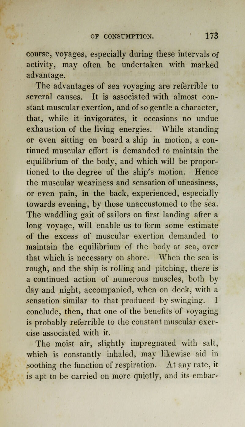 course, voyages, especially during these intervals of activity, may often be undertaken with marked advantage. The advantages of sea voyaging are referrible to several causes. It is associated with almost con- stant muscular exertion, and of so gentle a character, that, while it invigorates, it occasions no undue exhaustion of the living energies. While standing or even sitting on board a ship in motion, a con- tinued muscular effort is demanded to maintain the equilibrium of the body, and which will be propor- tioned to the degree of the ship's motion. Hence the muscular weariness and sensation of uneasiness, or even pain, in the back, experienced, especially towards evening, by those unaccustomed to the sea. The waddling gait of sailors on first landing after a long voyage, will enable us to form some estimate of the excess of muscular exertion demanded to maintain the equilibrium of the body at sea, over that which is necessary on shore. When the sea is rough, and the ship is rolling and pitching, there is a continued action of numerous muscles, both by day and night, accompanied, when on deck, with a sensation similar to that produced by swinging. I conclude, then, that one of the benefits of voyaging is probably referrible to the constant muscular exer- cise associated with it. The moist air, slightly impregnated with salt, which is constantly inhaled, may likewise aid in soothing the function of respiration. At any rate, it is apt to be carried on more quietly, and its embar-
