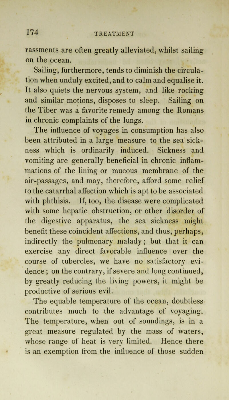 rassments are often greatly alleviated, whilst sailing on the ocean. Sailing, furthermore, tends to diminish the circula- tion when unduly excited, and to calm and equalise it. It also quiets the nervous system, and like rocking and similar motions, disposes to sleep. Sailing on the Tiber was a favorite remedy among the Romans in chronic complaints of the lungs. The influence of voyages in consumption has also been attributed in a large measure to the sea sick- ness which is ordinarily induced. Sickness and vomiting are generally beneficial in chronic inflam- mations of the lining or mucous membrane of the air-passages, and may, therefore, afford some relief to the catarrhal affection which is apt to be associated with phthisis. If, too, the disease were complicated with some hepatic obstruction, or other disorder of the digestive apparatus, the sea sickness might benefit these coincident affections, and thus, perhaps, indirectly the pulmonary malady; but that it can exercise any direct favorable influence over the course of tubercles, we have no satisfactory evi- dence ; on the contrary, if severe and long continued, by greatly reducing the living powers, it might be productive of serious evil. The equable temperature of the ocean, doubtless contributes much to the advantage of voyaging. The temperature, when out of soundings, is in a great measure regulated by the mass of waters, whose range of heat is very limited. Hence there is an exemption from the influence of those sudden