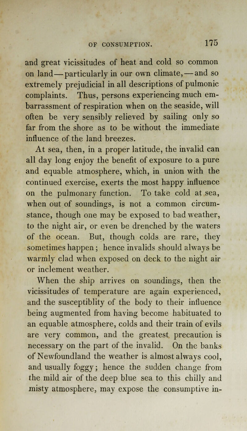 and great vicissitudes of heat and cold so common on land—particularly in our own climate, — and so extremely prejudicial in all descriptions of pulmonic complaints. Thus, persons experiencing much em- barrassment of respiration when on the seaside, will often be very sensibly relieved by sailing only so far from the shore as to be without the immediate influence of the land breezes. At sea, then, in a proper latitude, the invalid can all day long enjoy the benefit of exposure to a pure and equable atmosphere, which, in union with the continued exercise, exerts the most happy influence on the pulmonary function. To take cold at sea, when out of soundings, is not a common circum- stance, though one may be exposed to bad weather, to the night air, or even be drenched by the waters of the ocean. But, though colds are rare, they sometimes happen; hence invalids should always be warmly clad when exposed on deck to the night air or inclement weather. When the ship arrives on soundings, then the vicissitudes of temperature are again experienced, and the susceptiblity of the body to their influence being augmented from having become habituated to an equable atmosphere, colds and their train of evils are very common, and the greatest, precaution is necessary on the part of the invalid. On the banks of Newfoundland the weather is almost always cool, and usually foggy; hence the sudden change from the mild air of the deep blue sea to this chilly and misty atmosphere, may expose the consumptive in-