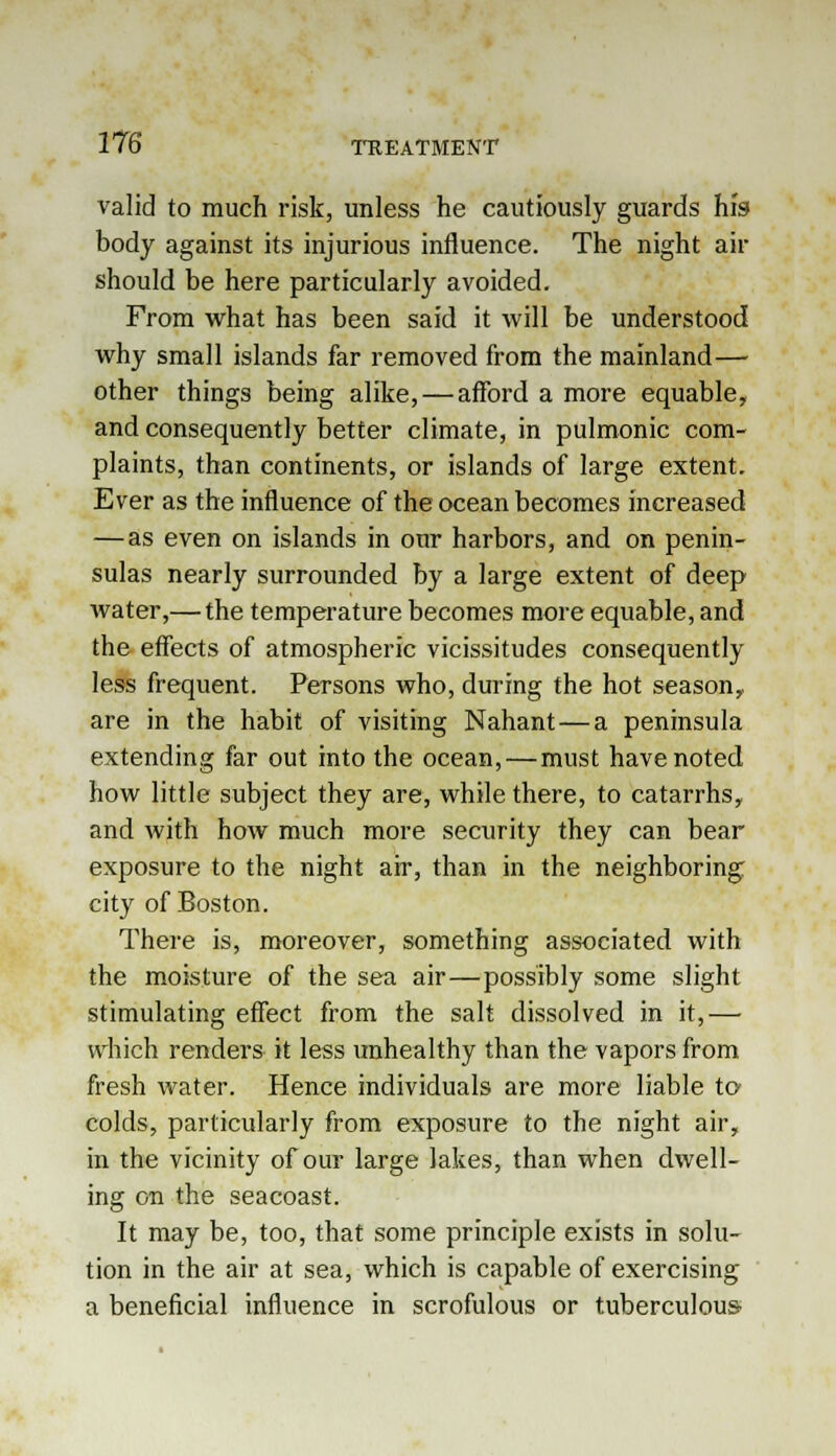 valid to much risk, unless he cautiously guards his body against its injurious influence. The night air should be here particularly avoided. From what has been said it will be understood why small islands far removed from the mainland— other things being alike, — afford a more equable, and consequently better climate, in pulmonic com- plaints, than continents, or islands of large extent. Ever as the influence of the ocean becomes increased — as even on islands in our harbors, and on penin- sulas nearly surrounded by a large extent of deep water,— the temperature becomes more equable, and the effects of atmospheric vicissitudes consequently less frequent. Persons who, during the hot season,. are in the habit of visiting Nahant — a peninsula extending far out into the ocean, — must have noted how little subject they are, while there, to catarrhs, and with how much more security they can bear exposure to the night air, than in the neighboring city of Boston. There is, moreover, something associated with the moisture of the sea air—possibly some slight stimulating effect from the salt dissolved in it,— which renders it less unhealthy than the vapors from fresh water. Hence individuals are more liable to colds, particularly from exposure to the night air, in the vicinity of our large lakes, than when dwell- ing on the seacoast. It may be, too, that some principle exists in solu- tion in the air at sea, which is capable of exercising a beneficial influence in scrofulous or tuberculous-