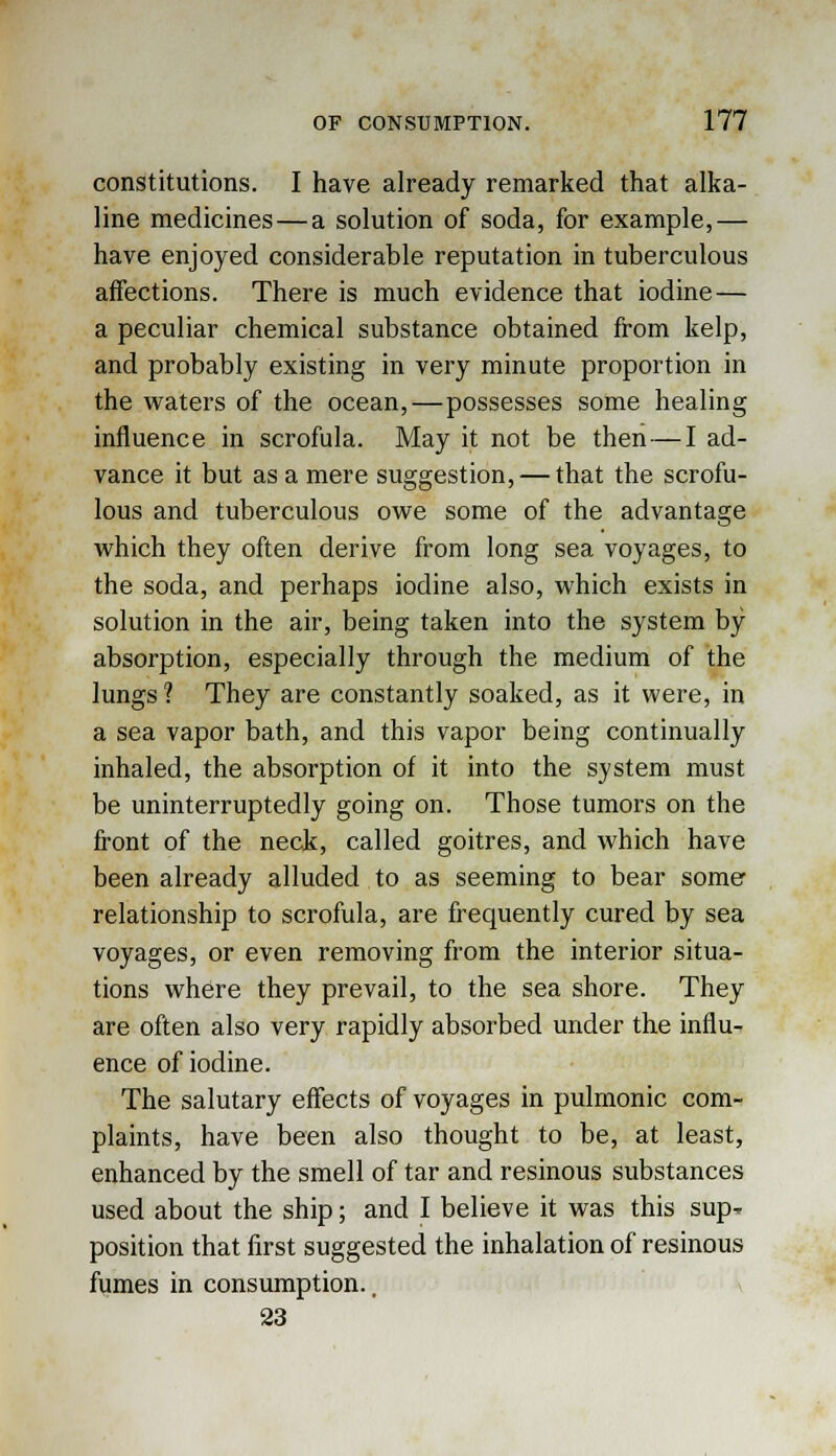 constitutions. I have already remarked that alka- line medicines—a solution of soda, for example,— have enjoyed considerable reputation in tuberculous affections. There is much evidence that iodine — a peculiar chemical substance obtained from kelp, and probably existing in very minute proportion in the waters of the ocean,—possesses some healing influence in scrofula. May it not be then — I ad- vance it but as a mere suggestion, — that the scrofu- lous and tuberculous owe some of the advantage which they often derive from long sea voyages, to the soda, and perhaps iodine also, which exists in solution in the air, being taken into the system by absorption, especially through the medium of the lungs ? They are constantly soaked, as it were, in a sea vapor bath, and this vapor being continually inhaled, the absorption of it into the system must be uninterruptedly going on. Those tumors on the front of the neck, called goitres, and which have been already alluded to as seeming to bear some relationship to scrofula, are frequently cured by sea voyages, or even removing from the interior situa- tions where they prevail, to the sea shore. They are often also very rapidly absorbed under the influ- ence of iodine. The salutary effects of voyages in pulmonic com- plaints, have been also thought to be, at least, enhanced by the smell of tar and resinous substances used about the ship; and I believe it was this sup^ position that first suggested the inhalation of resinous fumes in consumption.. 23