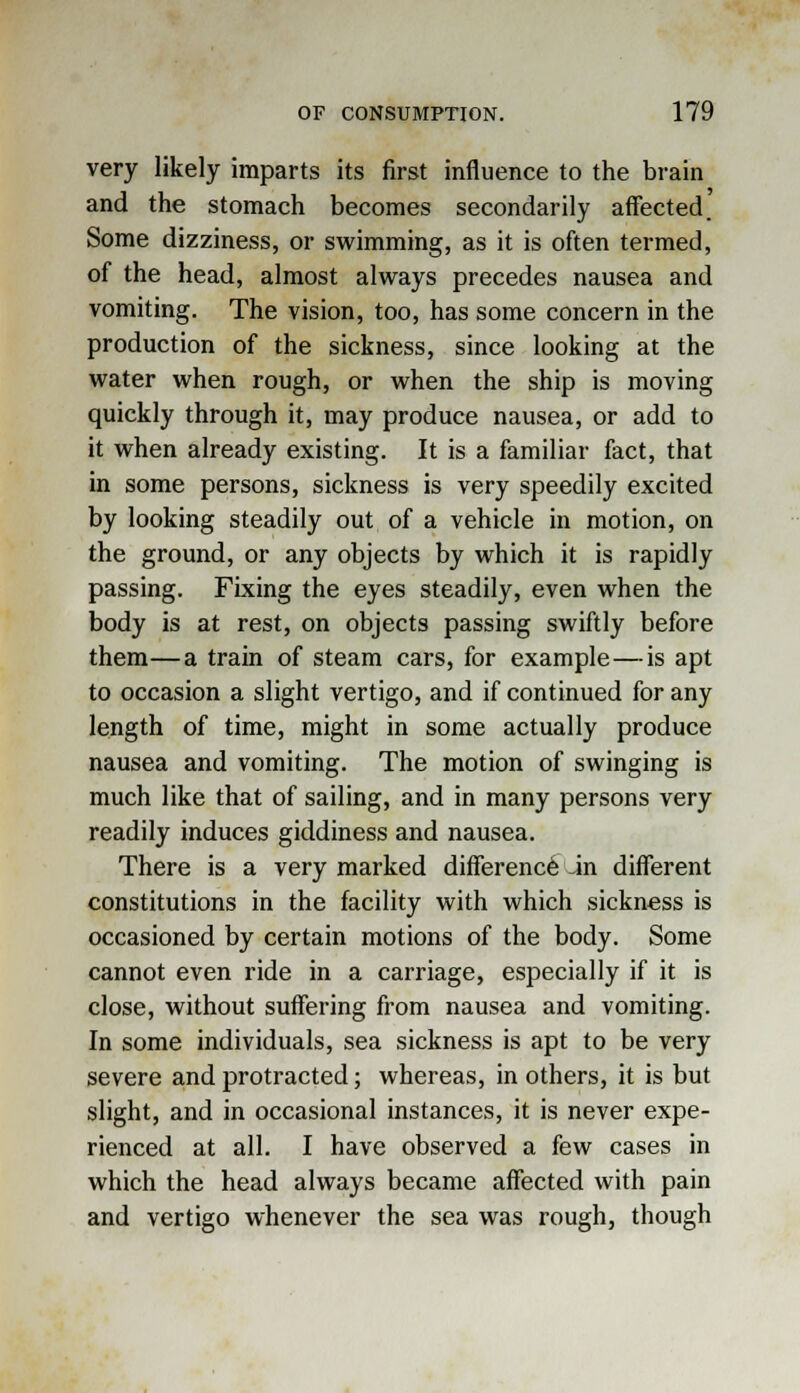 very likely imparts its first influence to the brain and the stomach becomes secondarily affected. Some dizziness, or swimming, as it is often termed, of the head, almost always precedes nausea and vomiting. The vision, too, has some concern in the production of the sickness, since looking at the water when rough, or when the ship is moving quickly through it, may produce nausea, or add to it when already existing. It is a familiar fact, that in some persons, sickness is very speedily excited by looking steadily out of a vehicle in motion, on the ground, or any objects by which it is rapidly passing. Fixing the eyes steadily, even when the body is at rest, on objects passing swiftly before them—a train of steam cars, for example—is apt to occasion a slight vertigo, and if continued for any length of time, might in some actually produce nausea and vomiting. The motion of swinging is much like that of sailing, and in many persons very readily induces giddiness and nausea. There is a very marked difference in different constitutions in the facility with which sickness is occasioned by certain motions of the body. Some cannot even ride in a carriage, especially if it is close, without suffering from nausea and vomiting. In some individuals, sea sickness is apt to be very severe and protracted; whereas, in others, it is but slight, and in occasional instances, it is never expe- rienced at all. I have observed a few cases in which the head always became affected with pain and vertigo whenever the sea was rough, though