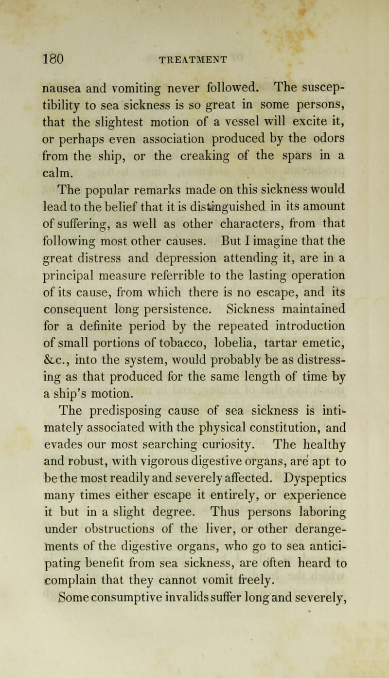 nausea and vomiting never followed. The suscep- tibility to sea sickness is so great in some persons, that the slightest motion of a vessel will excite it, or perhaps even association produced by the odors from the ship, or the creaking of the spars in a calm. The popular remarks made on this sickness would lead to the belief that it is distinguished in its amount of suffering, as well as other characters, from that following most other causes. But I imagine that the great distress and depression attending it, are in a principal measure referrible to the lasting operation of its cause, from which there is no escape, and its consequent long persistence. Sickness maintained for a definite period by the repeated introduction of small portions of tobacco, lobelia, tartar emetic, &c, into the system, would probably be as distress- ing as that produced for the same length of time by a ship's motion. The predisposing cause of sea sickness is inti- mately associated with the physical constitution, and evades our most searching curiosity. The healthy and robust, with vigorous digestive organs, are apt to be the most readily and severely affected. Dyspeptics many times either escape it entirely, or experience it but in a slight degree. Thus persons laboring under obstructions of the liver, or other derange- ments of the digestive organs, who go to sea antici- pating benefit from sea sickness, are often heard to complain that they cannot vomit freely. Some consumptive invalids suffer long and severely,