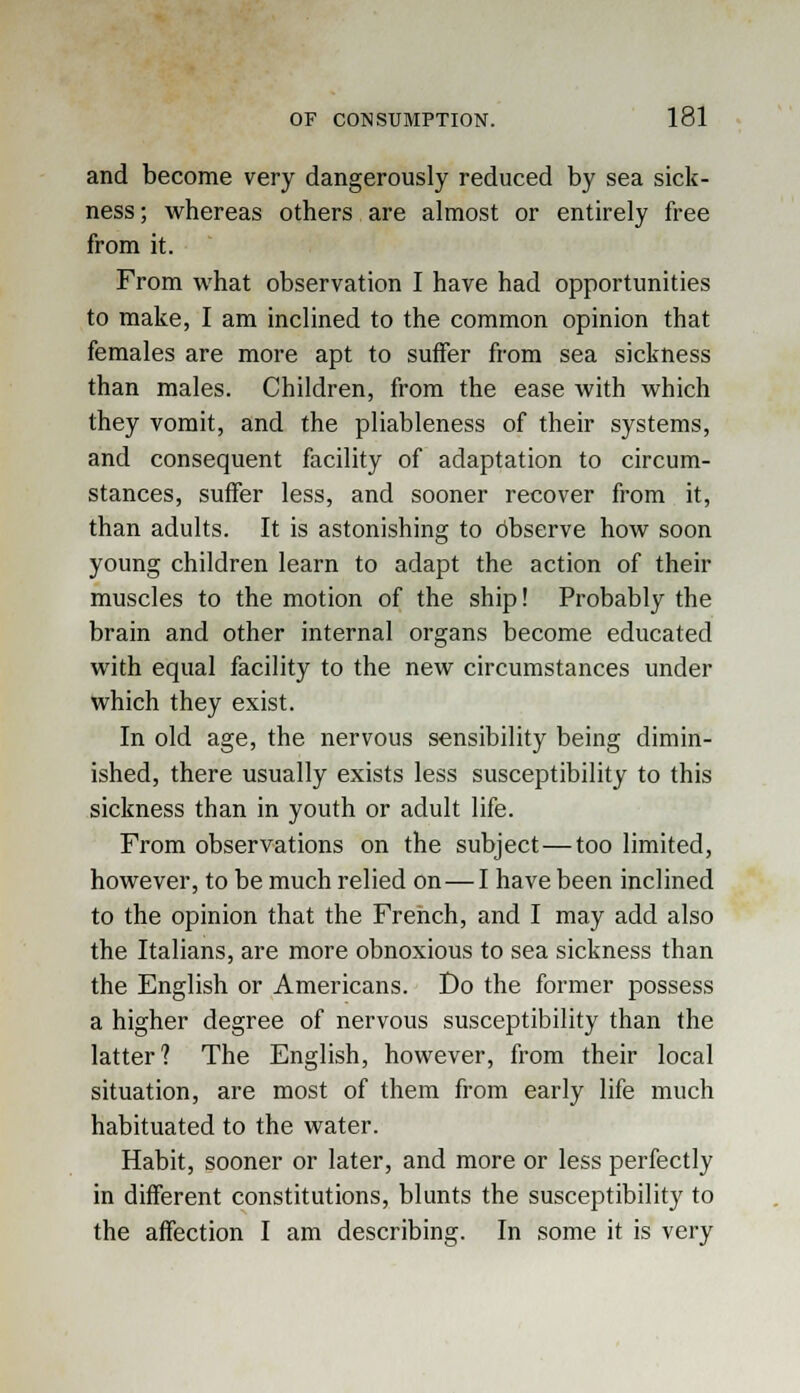 and become very dangerously reduced by sea sick- ness ; whereas others are almost or entirely free from it. From what observation I have had opportunities to make, I am inclined to the common opinion that females are more apt to suffer from sea sickness than males. Children, from the ease with which they vomit, and the pliableness of their systems, and consequent facility of adaptation to circum- stances, suffer less, and sooner recover from it, than adults. It is astonishing to observe how soon young children learn to adapt the action of their muscles to the motion of the ship! Probably the brain and other internal organs become educated with equal facility to the new circumstances under which they exist. In old age, the nervous sensibility being dimin- ished, there usually exists less susceptibility to this sickness than in youth or adult life. From observations on the subject — too limited, however, to be much relied on — I have been inclined to the opinion that the French, and I may add also the Italians, are more obnoxious to sea sickness than the English or Americans. Do the former possess a higher degree of nervous susceptibility than the latter? The English, however, from their local situation, are most of them from early life much habituated to the water. Habit, sooner or later, and more or less perfectly in different constitutions, blunts the susceptibility to the affection I am describing. In some it is very