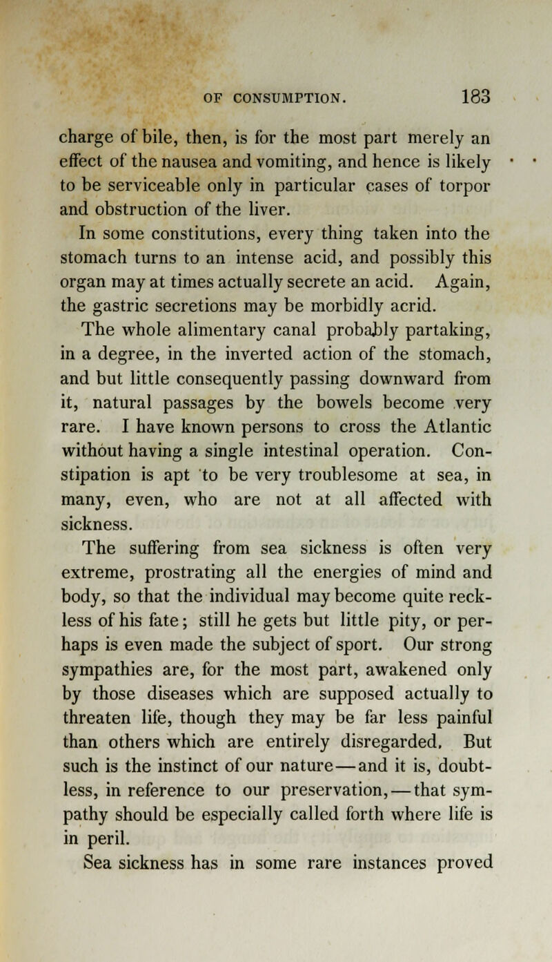 charge of bile, then, is for the most part merely an effect of the nausea and vomiting, and hence is likely to be serviceable only in particular cases of torpor and obstruction of the liver. In some constitutions, every thing taken into the stomach turns to an intense acid, and possibly this organ may at times actually secrete an acid. Again, the gastric secretions may be morbidly acrid. The whole alimentary canal probably partaking, in a degree, in the inverted action of the stomach, and but little consequently passing downward from it, natural passages by the bowels become very rare. I have known persons to cross the Atlantic without having a single intestinal operation. Con- stipation is apt to be very troublesome at sea, in many, even, who are not at all affected with sickness. The suffering from sea sickness is often very extreme, prostrating all the energies of mind and body, so that the individual may become quite reck- less of his fate; still he gets but little pity, or per- haps is even made the subject of sport. Our strong sympathies are, for the most part, awakened only by those diseases which are supposed actually to threaten life, though they may be far less painful than others which are entirely disregarded. But such is the instinct of our nature — and it is, doubt- less, in reference to our preservation, — that sym- pathy should be especially called forth where life is in peril. Sea sickness has in some rare instances proved