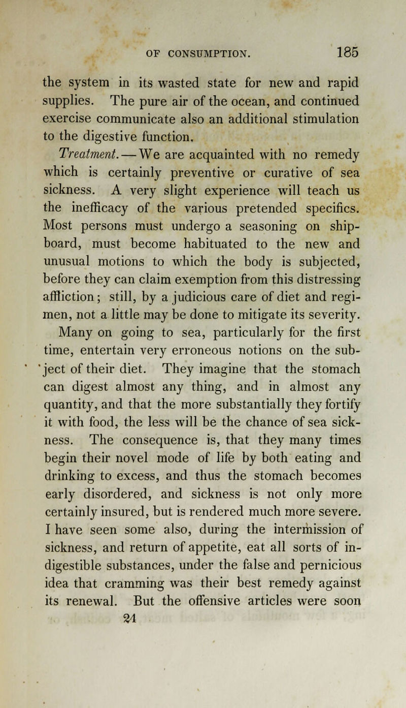 the system in its wasted state for new and rapid supplies. The pure air of the ocean, and continued exercise communicate also an additional stimulation to the digestive function. Treatment. — We are acquainted with no remedy which is certainly preventive or curative of sea sickness. A very slight experience will teach us the inefficacy of the various pretended specifics. Most persons must undergo a seasoning on ship- board, must become habituated to the new and unusual motions to which the body is subjected, before they can claim exemption from this distressing affliction; still, by a judicious care of diet and regi- men, not a little may be done to mitigate its severity. Many on going to sea, particularly for the first time, entertain very erroneous notions on the sub- 'ject of their diet. They imagine that the stomach can digest almost any thing, and in almost any quantity, and that the more substantially they fortify it with food, the less will be the chance of sea sick- ness. The consequence is, that they many times begin their novel mode of life by both eating and drinking to excess, and thus the stomach becomes early disordered, and sickness is not only more certainly insured, but is rendered much more severe. I have seen some also, during the intermission of sickness, and return of appetite, eat all sorts of in- digestible substances, under the false and pernicious idea that cramming was their best remedy against its renewal. But the offensive articles were soon 34