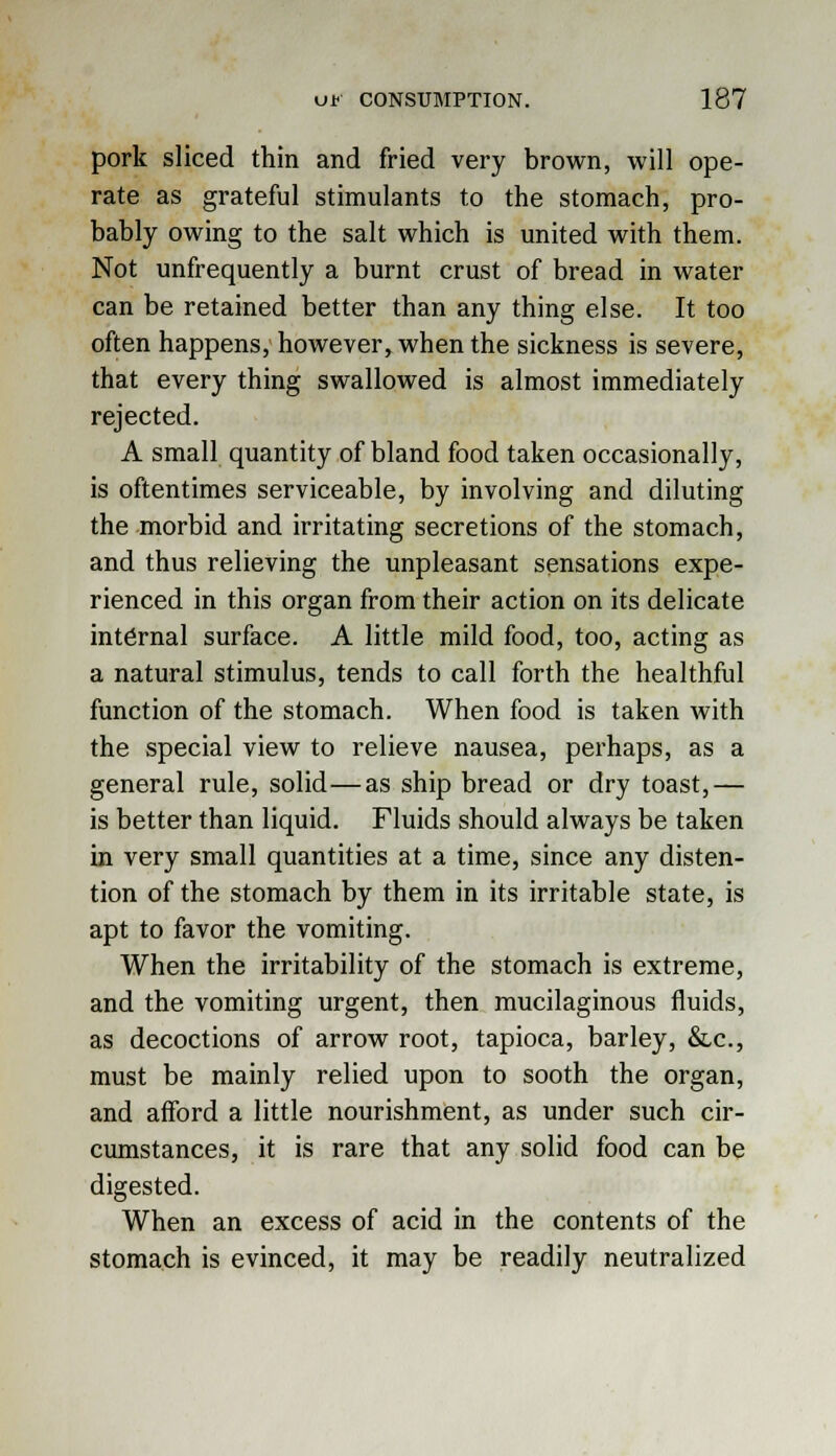 pork sliced thin and fried very brown, will ope- rate as grateful stimulants to the stomach, pro- bably owing to the salt which is united with them. Not unfrequently a burnt crust of bread in water can be retained better than any thing else. It too often happens, however, when the sickness is severe, that every thing swallowed is almost immediately rejected. A small quantity of bland food taken occasionally, is oftentimes serviceable, by involving and diluting the morbid and irritating secretions of the stomach, and thus relieving the unpleasant sensations expe- rienced in this organ from their action on its delicate internal surface. A little mild food, too, acting as a natural stimulus, tends to call forth the healthful function of the stomach. When food is taken with the special view to relieve nausea, perhaps, as a general rule, solid—as ship bread or dry toast,— is better than liquid. Fluids should always be taken in very small quantities at a time, since any disten- tion of the stomach by them in its irritable state, is apt to favor the vomiting. When the irritability of the stomach is extreme, and the vomiting urgent, then mucilaginous fluids, as decoctions of arrow root, tapioca, barley, &.c, must be mainly relied upon to sooth the organ, and afford a little nourishment, as under such cir- cumstances, it is rare that any solid food can be digested. When an excess of acid in the contents of the stomach is evinced, it may be readily neutralized