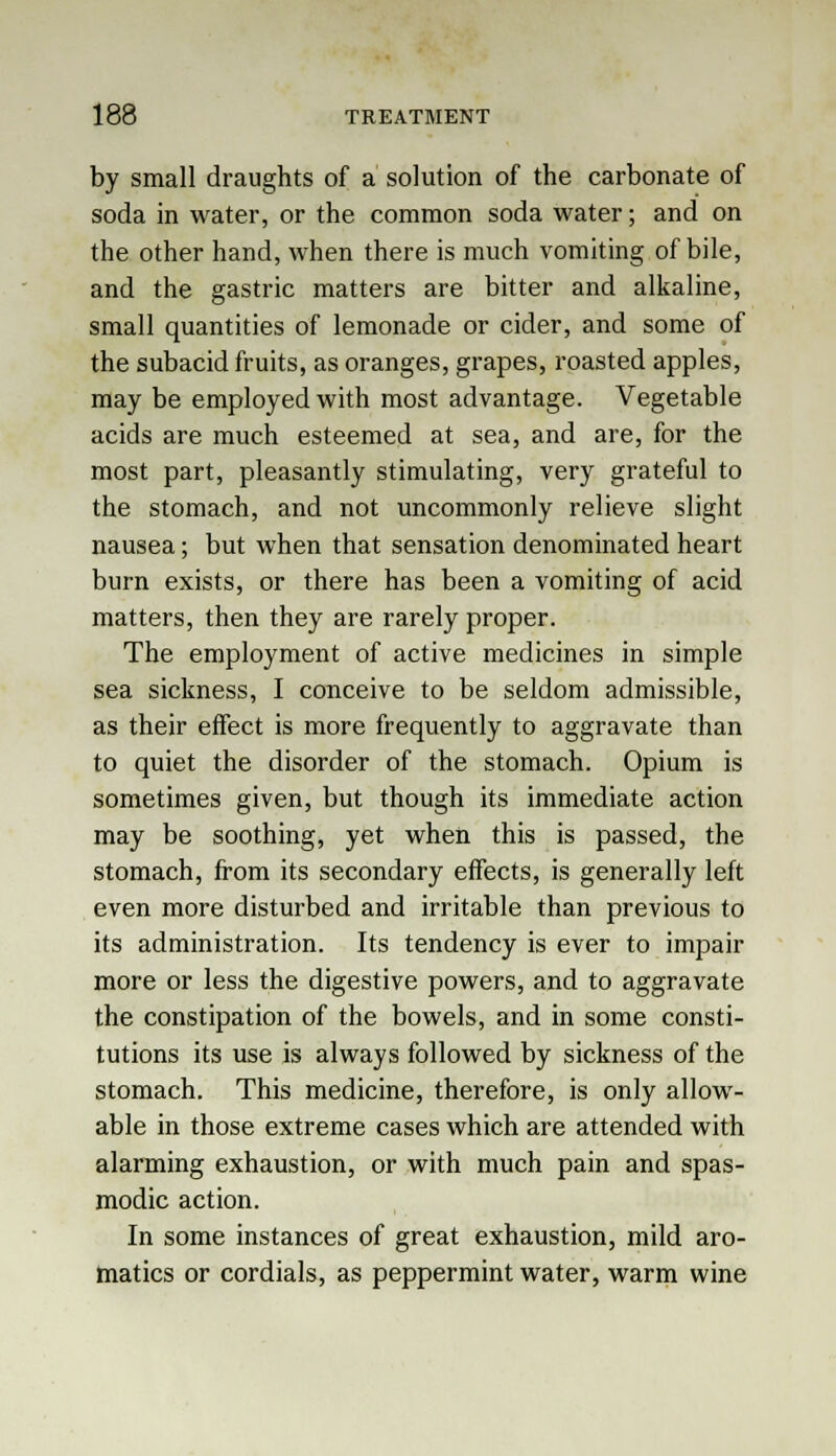 by small draughts of a solution of the carbonate of soda in water, or the common soda water; and on the other hand, when there is much vomiting of bile, and the gastric matters are bitter and alkaline, small quantities of lemonade or cider, and some of the subacid fruits, as oranges, grapes, roasted apples, may be employed with most advantage. Vegetable acids are much esteemed at sea, and are, for the most part, pleasantly stimulating, very grateful to the stomach, and not uncommonly relieve slight nausea; but when that sensation denominated heart burn exists, or there has been a vomiting of acid matters, then they are rarely proper. The employment of active medicines in simple sea sickness, I conceive to be seldom admissible, as their effect is more frequently to aggravate than to quiet the disorder of the stomach. Opium is sometimes given, but though its immediate action may be soothing, yet when this is passed, the stomach, from its secondary effects, is generally left even more disturbed and irritable than previous to its administration. Its tendency is ever to impair more or less the digestive powers, and to aggravate the constipation of the bowels, and in some consti- tutions its use is always followed by sickness of the stomach. This medicine, therefore, is only allow- able in those extreme cases which are attended with alarming exhaustion, or with much pain and spas- modic action. In some instances of great exhaustion, mild aro- matics or cordials, as peppermint water, warm wine