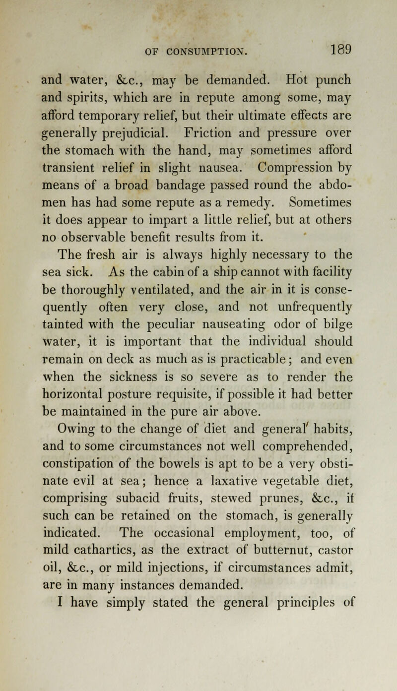 and water, &c, may be demanded. Hot punch and spirits, which are in repute among some, may afford temporary relief, but their ultimate effects are generally prejudicial. Friction and pressure over the stomach with the hand, may sometimes afford transient relief in slight nausea. Compression by means of a broad bandage passed round the abdo- men has had some repute as a remedy. Sometimes it does appear to impart a little relief, but at others no observable benefit results from it. The fresh air is always highly necessary to the sea sick. As the cabin of a ship cannot with facility be thoroughly ventilated, and the air in it is conse- quently often very close, and not unfrequently tainted with the peculiar nauseating odor of bilge water, it is important that the individual should remain on deck as much as is practicable; and even when the sickness is so severe as to render the horizontal posture requisite, if possible it had better be maintained in the pure air above. Owing to the change of diet and general' habits, and to some circumstances not well comprehended, constipation of the bowels is apt to be a very obsti- nate evil at sea; hence a laxative vegetable diet, comprising subacid fruits, stewed prunes, &,c, if such can be retained on the stomach, is generally indicated. The occasional employment, too, of mild cathartics, as the extract of butternut, castor oil, &lc, or mild injections, if circumstances admit, are in many instances demanded. I have simply stated the general principles of
