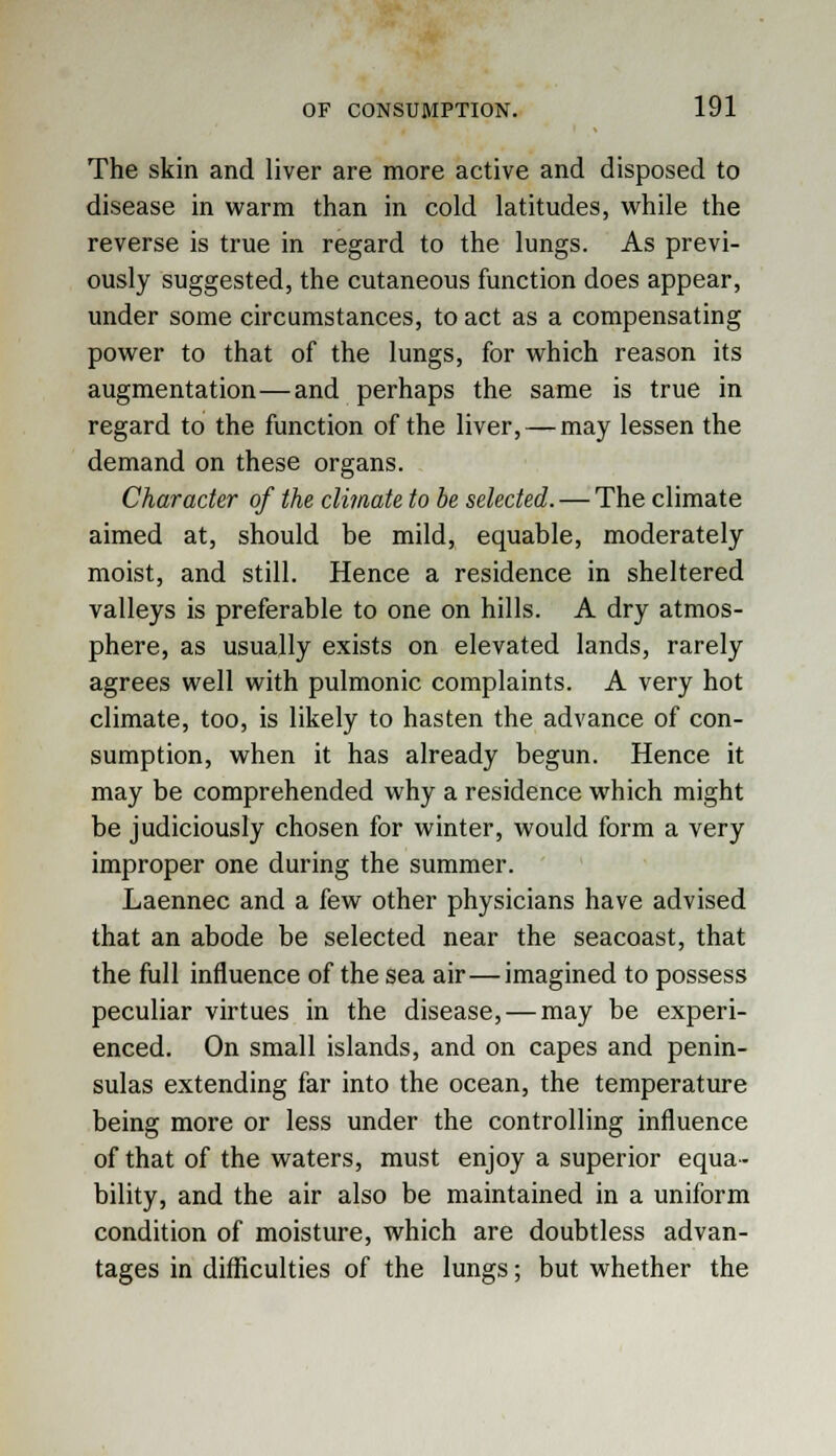The skin and liver are more active and disposed to disease in warm than in cold latitudes, while the reverse is true in regard to the lungs. As previ- ously suggested, the cutaneous function does appear, under some circumstances, to act as a compensating power to that of the lungs, for which reason its augmentation—and perhaps the same is true in regard to the function of the liver, — may lessen the demand on these organs. Character of the climate to be selected. — The climate aimed at, should be mild, equable, moderately moist, and still. Hence a residence in sheltered valleys is preferable to one on hills. A dry atmos- phere, as usually exists on elevated lands, rarely agrees well with pulmonic complaints. A very hot climate, too, is likely to hasten the advance of con- sumption, when it has already begun. Hence it may be comprehended why a residence which might be judiciously chosen for winter, would form a very improper one during the summer. Laennec and a few other physicians have advised that an abode be selected near the seacoast, that the full influence of the sea air—imagined to possess peculiar virtues in the disease, — may be experi- enced. On small islands, and on capes and penin- sulas extending far into the ocean, the temperature being more or less under the controlling influence of that of the waters, must enjoy a superior equa- bility, and the air also be maintained in a uniform condition of moisture, which are doubtless advan- tages in difficulties of the lungs; but whether the